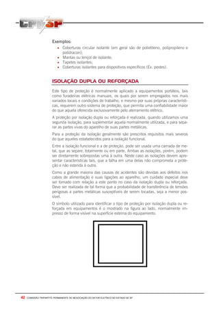 42 - COMISSÃO TRIPARTITE PERMANENTE DE NEGOCIAÇÃO DO SETOR ELETRICO NO ESTADO DE SP
Exemplos:
• Coberturas circular isolante (em geral são de polietileno, polipropileno e
polidracon);
• Mantas ou lençol de isolante;
• Tapetes isolantes;
• Coberturas isolantes para dispositivos específicos (Ex. postes).
ISOLAÇÃO DUPLA OU REFORÇADA
Este tipo de proteção é normalmente aplicado a equipamentos portáteis, tais
como furadeiras elétricas manuais, os quais por serem empregados nos mais
variados locais e condições de trabalho, e mesmo por suas próprias característi-
cas, requerem outro sistema de proteção, que permita uma confiabilidade maior
do que aquela oferecida exclusivamente pelo aterramento elétrico.
A proteção por isolação dupla ou reforçada é realizada, quando utilizamos uma
segunda isolação, para suplementar aquela normalmente utilizada, e para sepa-
rar as partes vivas do aparelho de suas partes metálicas.
Para a proteção da isolação geralmente são prescritos requisitos mais severos
do que aqueles estabelecidos para a isolação funcional.
Entre a isolação funcional e a de proteção, pode ser usada uma camada de me-
tal, que as separe, totalmente ou em parte. Ambas as isolações, porém, podem
ser diretamente sobrepostas uma à outra. Neste caso as isolações devem apre-
sentar características tais, que a falha em uma delas não comprometa a prote-
ção e não estenda à outra.
Como a grande maioria das causas de acidentes são devidas aos defeitos nos
cabos de alimentação e suas ligações ao aparelho, um cuidado especial deve
ser tomado com relação a este ponto no caso da isolação dupla ou reforçada.
Deve ser realizada de tal forma que a probabilidade de transferência de tensões
perigosas a partes metálicas susceptíveis de serem tocadas, seja a menor pos-
sível.
O símbolo utilizado para identificar o tipo de proteção por isolação dupla ou re-
forçada em equipamentos é o mostrado na figura ao lado, normalmente im-
presso de forma visível na superfície externa do equipamento.
 