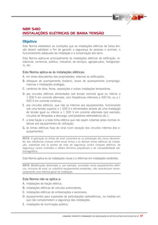 COMISSÃO TRIPARTITE PERMANENTE DE NEGOCIAÇÃO DO SETOR ELETRICO NO ESTADO DE SP - 47
NBR 5410
INSTALAÇÕES ELÉTRICAS DE BAIXA TENSÃO
Objetivo
Esta Norma estabelece as condições que as instalações elétricas de baixa ten-
são devem satisfazer a fim de garantir a segurança de pessoas e animais, o
funcionamento adequado da instalação e a conservação dos bens.
Esta Norma aplica-se principalmente às instalações elétricas de edificação, re-
sidencial, comercial, público, industrial, de serviços, agropecuário, hortigranjei-
ro, etc.
Esta Norma aplica-se às instalações elétricas:
A. em áreas descobertas das propriedades, externas às edificações;
B. reboques de acampamento (trailers), locais de acampamento (campings),
marinas e instalações análogas;
C. canteiros de obra, feiras, exposições e outras instalações temporárias.
D. aos circuitos elétricos alimentados sob tensão nominal igual ou inferior a
1 000 V em corrente alternada, com freqüências inferiores a 400 Hz, ou a 1
500 V em corrente continua;
E. aos circuitos elétricos, que não os internos aos equipamentos, funcionando
sob uma tensão superior a 1 000 V e alimentados através de uma instalação
de tensão igual ou inferior a 1 000 V em corrente alternada (por exemplo,
circuitos de lâmpadas a descarga, precípitadores eletrostáticos etc.);
F. a toda fiação e a toda linha elétrica que não sejam cobertas pelas normas re-
lativas aos equipamentos de utilização;
G. às linhas elétricas fixas de sinal (com exceção dos circuitos internos dos e-
quipamentos).
NOTA: A aplicação às linhas de sinal concentra-se na prevenção dos riscos decorren-
tes das influências mútuas entre essas linhas e as demais linhas elétricas da instala-
ção, sobretudo sob os pontos de vista da segurança contra choques elétricos, da
segurança contra incêndios e efeitos térmicos prejudiciais e da compatibilidade ele-
tromagnética.
Esta Norma aplica-se às instalações novas e a reformas em instalações existentes.
NOTA: Modificações destinadas a, por exemplo, acomodar novos equipamentos elétri-
cos, inclusive de sinal, ou substituir equipamentos existentes, não caracterizam neces-
sariamente uma reforma geral da instalação.
Esta Norma não se aplica a:
A. instalações de tração elétrica;
B. instalações elétricas de veículos automotores;
C. instalações elétricas de embarcações e aeronaves;
D. equipamentos para supressão de perturbações radioelétricas, na medida em
que não comprometam a segurança das instalações;
E. instalações de iluminação pública;
 