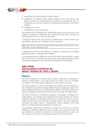 48 - COMISSÃO TRIPARTITE PERMANENTE DE NEGOCIAÇÃO DO SETOR ELETRICO NO ESTADO DE SP
F. redes públicas de distribuição de energia elétrica;
G. instalações de proteção contra quedas diretas de raios. No entanto, esta
Norma considera as conseqüências dos fenômenos atmosféricos sobre as
instalações (por exemplo, seleção dos dispositivos de proteção contra sobre-
tensões);
H. instalações em minas;
I. instalações de cercas eletrificadas.
Os componentes da instalação são considerados apenas no que concerne à sua
seleção e condições de instalação. Isto é igualmente válido para conjuntos em
conformidade com as normas a eles aplicáveis.
A aplicação desta Norma não dispensa o atendimento a outras normas com-
plementares, aplicáveis as instalações e locais específicos.
NOTA: São exemplos de normas complementares a esta Norma as ABNT NBR 13534,
ABNT NBR 13570 e ABNT NBR 5418.
A aplicação desta Norma não dispensa o respeito aos regulamentos de órgãos
públicos aos quais a instalação deva satisfazer.
As instalações elétricas cobertas por esta Norma estão sujeitas também, naquilo
que for pertinente, às normas para fornecimento de energia estabelecida pelas
autoridades reguladoras e pelas empresas distribuidoras de eletricidade.
NBR 14039
INSTALAÇÕES ELÉTRICAS DE
MÉDIA TENSÃO DE 1,0KV A 36,2KV
Objetivo
Esta Norma estabelece um sistema para o projeto e execução de instalações e-
létricas de média tensão, com tensão nominal de 1,0kV a 36,2 kV, à freqüên-
cia industrial, de modo a garantir segurança e continuidade de serviço.
Esta Norma aplica-se a partir de instalações alimentadas pelo concessionário, o
que corresponde ao ponto de entrega definido através da legislação vigente ema-
nada da Agência Nacional de Energia Elétrica (ANEEL). Esta Norma também se
aplica as instalações alimentadas por fonte própria de energia em média tensão.
Esta Norma abrange as instalações de geração, distribuição e utilização de e-
nergia elétrica, sem prejuízo das disposições particulares relativas aos locais e
condições especiais de utilização constantes nas respectivas normas. As insta-
lações especiais tais como marítimas, de tração elétrica, de usinas, pedreiras,
luminosas com gases (neônio e semelhantes), devem obedecer, além desta
Norma, às normas especificas aplicáveis em cada caso.
As prescrições desta Norma constituem as exigências mínimas a que devem
obedecer as instalações elétricas às quais se refere, para que não venham, por
suas deficiências, prejudicar e perturbar as instalações vizinhas ou causar da-
nos a pessoas e animais e à conservação dos bens e do meio ambiente.
 