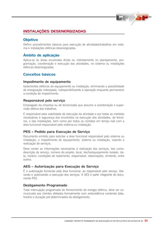 COMISSÃO TRIPARTITE PERMANENTE DE NEGOCIAÇÃO DO SETOR ELETRICO NO ESTADO DE SP - 53
INSTALAÇÕES DESENERGIZADAS
Objetivo
Definir procedimentos básicos para execução de atividades/trabalhos em siste-
ma e instalações elétricas desenergizadas.
Âmbito de aplicação
Aplica-se às áreas envolvidas direta ou indiretamente no planejamento, pro-
gramação, coordenação e execução das atividades, no sistema ou instalações
elétricas desenergizadas.
Conceitos básicos
Impedimento de equipamento
Isolamentos elétricos do equipamento ou instalação, eliminando a possibilidade
de energização indesejada, indisponibilizando à operação enquanto permanecer
a condição de impedimento.
Responsável pelo serviço
Empregado da empresa ou de terceirizada que assume a coordenação e super-
visão efetiva dos trabalhos.
É responsável pela viabilidade da execução da atividade e por todas as medidas
necessárias à segurança dos envolvidos na execução das atividades, de tercei-
ros, e das instalações, bem como por todos os contatos em tempo real com a
área funcional responsável pelo sistema ou instalação.
PES – Pedido para Execução de Serviço
Documento emitido para solicitar a área funcional responsável pelo sistema ou
instalação, o impedimento de equipamento, sistema ou instalação, visando a
realização de serviços.
Deve conter as informações necessárias à realização dos serviços, tais como:
descrição do serviço, número do projeto, local, trecho/equipamento isolado, da-
ta, horário, condições de isolamento, responsável, observações, emitente, entre
outros.
AES – Autorização para Execução de Serviço
É a autorização fornecida pela área funcional, ao responsável pelo serviço, libe-
rando e autorizando a execução dos serviços. A AES é parte integrante do docu-
mento PES.
Desligamento Programado
Toda interrupção programada do fornecimento de energia elétrica, deve ser co-
municada aos clientes afetados formalmente com antecedência contendo data,
horário e duração pré-determinados do desligamento.
 