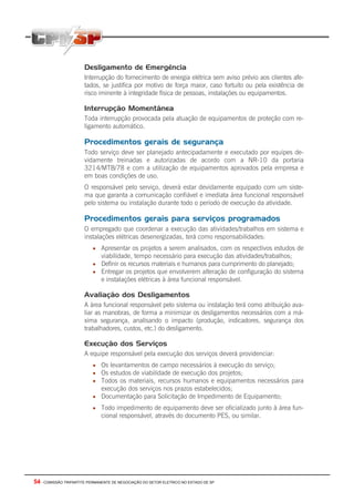54 - COMISSÃO TRIPARTITE PERMANENTE DE NEGOCIAÇÃO DO SETOR ELETRICO NO ESTADO DE SP
Desligamento de Emergência
Interrupção do fornecimento de energia elétrica sem aviso prévio aos clientes afe-
tados, se justifica por motivo de força maior, caso fortuito ou pela existência de
risco iminente à integridade física de pessoas, instalações ou equipamentos.
Interrupção Momentânea
Toda interrupção provocada pela atuação de equipamentos de proteção com re-
ligamento automático.
Procedimentos gerais de segurança
Todo serviço deve ser planejado antecipadamente e executado por equipes de-
vidamente treinadas e autorizadas de acordo com a NR-10 da portaria
3214/MTB/78 e com a utilização de equipamentos aprovados pela empresa e
em boas condições de uso.
O responsável pelo serviço, deverá estar devidamente equipado com um siste-
ma que garanta a comunicação confiável e imediata área funcional responsável
pelo sistema ou instalação durante todo o período de execução da atividade.
Procedimentos gerais para serviços programados
O empregado que coordenar a execução das atividades/trabalhos em sistema e
instalações elétricas desenergizadas, terá como responsabilidades:
• Apresentar os projetos a serem analisados, com os respectivos estudos de
viabilidade, tempo necessário para execução das atividades/trabalhos;
• Definir os recursos materiais e humanos para cumprimento do planejado;
• Entregar os projetos que envolverem alteração de configuração do sistema
e instalações elétricas à área funcional responsável.
Avaliação dos Desligamentos
A área funcional responsável pelo sistema ou instalação terá como atribuição ava-
liar as manobras, de forma a minimizar os desligamentos necessários com a má-
xima segurança, analisando o impacto (produção, indicadores, segurança dos
trabalhadores, custos, etc.) do desligamento.
Execução dos Serviços
A equipe responsável pela execução dos serviços deverá providenciar:
• Os levantamentos de campo necessários à execução do serviço;
• Os estudos de viabilidade de execução dos projetos;
• Todos os materiais, recursos humanos e equipamentos necessários para
execução dos serviços nos prazos estabelecidos;
• Documentação para Solicitação de Impedimento de Equipamento;
• Todo impedimento de equipamento deve ser oficializado junto à área fun-
cional responsável, através do documento PES, ou similar.
 