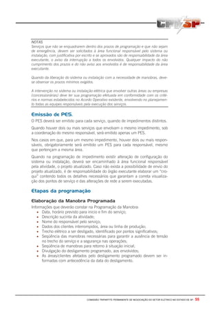 COMISSÃO TRIPARTITE PERMANENTE DE NEGOCIAÇÃO DO SETOR ELETRICO NO ESTADO DE SP - 55
NOTAS
Serviços que não se enquadrarem dentro dos prazos de programação e que não sejam
de emergência, devem ser solicitados à área funcional responsável pelo sistema ou
instalação, com justificativa por escrito e se aprovados são de responsabilidade da área
executante, o aviso da interrupção a todos os envolvidos. Qualquer impacto do não
cumprimento dos prazos e do não aviso aos envolvidos é de responsabilidade da área
executante.
Quando da liberação do sistema ou instalação com a necessidade de manobras, deve-
se observar os prazos mínimos exigidos.
A intervenção no sistema ou instalação elétrica que envolver outras áreas ou empresas
(concessionárias) deve ter sua programação efetuada em conformidade com os crité-
rios e normas estabelecidos no Acordo Operativo existente, envolvendo no planejamen-
to todas as equipes responsáveis pela execução dos serviços.
Emissão de PES.
O PES deverá ser emitido para cada serviço, quando de impedimentos distintos.
Quando houver dois ou mais serviços que envolvam o mesmo impedimento, sob
a coordenação do mesmo responsável, será emitido apenas um PES.
Nos casos em que, para um mesmo impedimento, houver dois ou mais respon-
sáveis, obrigatoriamente será emitido um PES para cada responsável, mesmo
que pertençam a mesma área.
Quando na programação de impedimento existir alteração de configuração do
sistema ou instalação, deverá ser encaminhado à área funcional responsável
pela atividade, o projeto atualizado. Caso não exista a possibilidade de envio do
projeto atualizado, é de responsabilidade do órgão executante elaborar um “cro-
qui” contendo todos os detalhes necessários que garantam a correta visualiza-
ção dos pontos de serviço e das alterações de rede a serem executadas.
Etapas da programação
Elaboração da Manobra Programada
Informações que deverão constar na Programação da Manobra:
• Data, horário previsto para inicio e fim do serviço;
• Descrição sucinta da atividade;
• Nome do responsável pelo serviço;
• Dados dos clientes interrompidos, área ou linha de produção;
• Trecho elétrico a ser desligado, identificado por pontos significativos;
• Seqüência das manobras necessárias para garantir a ausência de tensão
no trecho do serviço e a segurança nas operações;
• Seqüência de manobras para retorno à situação inicial;
• Divulgação do desligamento programado, aos envolvidos;
• As áreas/clientes afetados pelo desligamento programado devem ser in-
formadas com antecedência da data do desligamento.
 