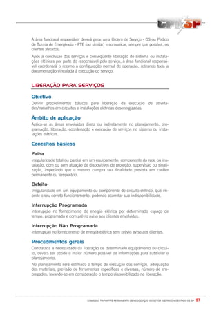 COMISSÃO TRIPARTITE PERMANENTE DE NEGOCIAÇÃO DO SETOR ELETRICO NO ESTADO DE SP - 57
A área funcional responsável deverá gerar uma Ordem de Serviço - OS ou Pedido
de Turma de Emergência - PTE (ou similar) e comunicar, sempre que possível, os
clientes afetados.
Após a conclusão dos serviços e conseqüente liberação do sistema ou instala-
ções elétricas por parte do responsável pelo serviço, à área funcional responsá-
vel coordenará o retorno à configuração normal de operação, retirando toda a
documentação vinculada à execução do serviço.
LIBERAÇÃO PARA SERVIÇOS
Objetivo
Definir procedimentos básicos para liberação da execução de ativida-
des/trabalhos em circuitos e instalações elétricas desenergizadas.
Âmbito de aplicação
Aplica-se às áreas envolvidas direta ou indiretamente no planejamento, pro-
gramação, liberação, coordenação e execução de serviços no sistema ou insta-
lações elétricas.
Conceitos básicos
Falha
irregularidade total ou parcial em um equipamento, componente da rede ou ins-
talação, com ou sem atuação de dispositivos de proteção, supervisão ou sinali-
zação, impedindo que o mesmo cumpra sua finalidade prevista em caráter
permanente ou temporário.
Defeito
Irregularidade em um equipamento ou componente do circuito elétrico, que im-
pede o seu correto funcionamento, podendo acarretar sua indisponibilidade.
Interrupção Programada
interrupção no fornecimento de energia elétrica por determinado espaço de
tempo, programado e com prévio aviso aos clientes envolvidos.
Interrupção Não Programada
Interrupção no fornecimento de energia elétrica sem prévio aviso aos clientes.
Procedimentos gerais
Constatada a necessidade da liberação de determinado equipamento ou circui-
to, deverá ser obtido o maior número possível de informações para subsidiar o
planejamento.
No planejamento será estimado o tempo de execução dos serviços, adequação
dos materiais, previsão de ferramentas específicas e diversas, número de em-
pregados, levando-se em consideração o tempo disponibilizado na liberação.
 