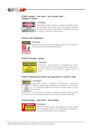 60 - COMISSÃO TRIPARTITE PERMANENTE DE NEGOCIAÇÃO DO SETOR ELETRICO NO ESTADO DE SP
PLACA: perigo – não fume - não acenda fogo –
desligue o celular
Finalidade
Destinada a advertir quanto ao perigo de explosão, quan-
do do contato de fontes de calor com os gases presentes
em salas de baterias e depósitos de inflamáveis, devendo
a mesma ser afixada no lado externo.
PLACA: uso obrigatório
Finalidade
Destinada a alertar quanto à obrigatoriedade do uso de determi-
nado equipamento de proteção individual.
PLACA: atenção – gases
Finalidade
Destinada a alertar quanto a necessidade do aciona-
mento do sistema de exaustão das salas de baterias an-
tes de se adentrar, para retirada de possíveis gases no
local.
PLACA: atenção para banco de capacitores e cabos a óleo
Finalidade
Destinada a alertar a Operação, Manutenção e Construção
quanto a necessidade de espera de um tempo mínimo para fa-
zer o Aterramento Móvel Temporário de forma segura e iniciar
os serviços.
Ao confeccionar esta placa, o tempo de espera deverá ser ade-
quado de acordo com a especificidade do local onde a placa será instalada.
PLACA: perigo – não entre – alta tensão
Finalidade
Advertir terceiros quanto aos perigos de choque elétrico
nas instalações dentro da área delimitada. Instalada nos
muros e cercas externas das subestações.
 