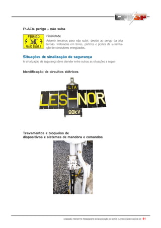 COMISSÃO TRIPARTITE PERMANENTE DE NEGOCIAÇÃO DO SETOR ELETRICO NO ESTADO DE SP - 61
PLACA: perigo – não suba
Finalidade
Advertir terceiros para não subir, devido ao perigo da alta
tensão. Instaladas em torres, pórticos e postes de sustenta-
ção de condutores energizados.
Situações de sinalização de segurança
A sinalização de segurança deve atender entre outras as situações a seguir:
Identificação de circuitos elétricos
Travamentos e bloqueios de
dispositivos e sistemas de manobra e comandos
 