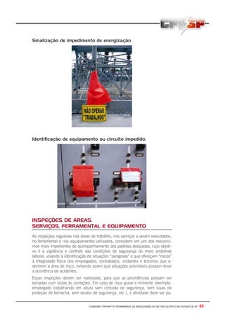 COMISSÃO TRIPARTITE PERMANENTE DE NEGOCIAÇÃO DO SETOR ELETRICO NO ESTADO DE SP - 63
Sinalização de impedimento de energização
Identificação de equipamento ou circuito impedido.
INSPEÇÕES DE ÁREAS,
SERVIÇOS, FERRAMENTAL E EQUIPAMENTO
As inspeções regulares nas áreas de trabalho, nos serviços a serem executados,
no ferramental e nos equipamentos utilizados, consistem em um dos mecanis-
mos mais importantes de acompanhamento dos padrões desejados, cujo objeti-
vo é a vigilância e controle das condições de segurança do meio ambiente
laboral, visando à identificação de situações “perigosas” e que ofereçam “riscos”
à integridade física dos empregados, contratados, visitantes e terceiros que a-
dentrem a área de risco, evitando assim que situações previsíveis possam levar
a ocorrência de acidentes.
Essas inspeções devem ser realizadas, para que as providências possam ser
tomadas com vistas às correções. Em caso de risco grave e iminente (exemplo:
empregado trabalhando em altura sem cinturão de segurança, sem luvas de
proteção de borracha, sem óculos de segurança, etc.), a atividade deve ser pa-
 