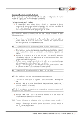 COMISSÃO TRIPARTITE PERMANENTE DE NEGOCIAÇÃO DO SETOR ELETRICO NO ESTADO DE SP - 71
Pré-requisitos para execução da tarefa
Para a execução de qualquer atividade/tarefa todos os integrantes da equipe
devem ser capacitados ou habilitados e autorizados.
Planejamento da tarefa na base.
• O responsável pela equipe deverá receber e programar a tarefa,
considerando as características construtivas do local de execução da
tarefa e a diversidade de equipamentos instalados.
• Portar toda documentação da programação da tarefa.
OBS - Nenhuma tarefa pode ser executada sem que a equipe possa estar de posse
destes documentos.
• Tomar pleno conhecimento da tarefa, analisando e avaliando todos os
pontos críticos de execução. Considerar o histórico dos eventos anterio-
res, principalmente as alterações efetuadas.
NOTA 1: Todos os membros da equipe deverão estar presentes neste momento.
• Dimensionar a equipe, com pessoas capacitadas ou habilitadas e autori-
zadas para realizar a tarefa de acordo com o volume de serviço a ser exe-
cutado.
• Agrupar as informações técnicas dos circuitos e dispositivos, envolvidos
com a tarefa. Verificar toda documentação, principalmente aquelas relati-
vas às modificações realizadas.
• Realizar estudos para pleno entendimento sobre as funcionalidades ope-
rativas dos equipamentos, dispositivos e circuitos.
• Planejar a metodologia para a realização da tarefa, contemplando todas
as medidas de precaução contra eventos indesejados.
NOTA 2: Deverá haver pleno entendimento da tarefa a ser executada.
NOTA 3: A equipe tem que estar segura para a execução da tarefa.
• Selecionar os formulários de registros e ensaios inerentes a tarefa plane-
jada.
• Agrupar todos os recursos de materiais e equipamentos necessários, e
certificar suas funcionalidades
NOTA 4: Os participantes do planejamento tem que tomar conhecimento e entendi-
mento dos recursos necessários.
• Agrupar todos EPI’s e EPC’s necessários, e certificar do seu estado de
conservação e periodicidade de ensaios.
OBS – Nenhum EPI poderá ser utilizado se estiver com a data de ensaios vencida.
• Planejar a distribuição do tempo relativo à atividade, visando atender as
solicitações de programação.
 