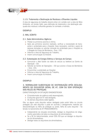 102 - COMISSÃO TRIPARTITE PERMANENTE DE NEGOCIAÇÃO DO SETOR ELETRICO NO ESTADO DE SP
1.1.5. Tratamento e Destinação de Resíduos e Efluentes Líquidos
A área de segurança do trabalho deverá entrar em contato com a área de Meio
Ambiente, em tempo hábil, para definição do tratamento e da destinação ade-
quada dos resíduos e efluentes gerados no combate a incêndio.
EXEMPLO
2. MAL SÚBITO
2.1. Sede Administrativa /Agência:
• Prestar os primeiros socorros à vítima;
• Após aos primeiros socorros realizado, verificar a necessidade de trans-
portar o acidentado para o Hospital. Caso necessário, solicitar o apoio de
pessoas treinadas ou solicitar remoção do acidentado para o Hospital ou
o Resgate do Corpo de Bombeiros - fone: 193;
• Informar a área de Segurança do Trabalho;
• Inserir comunicação na Intranet.
2.2. Subestações de Energia Elétrica e Serviços de Campo:
• Comunicar o Mal Súbito via rádio do veículo ou telefone ao Centro de
Operação – CO;
• Solicitar ao Centro de Operações – CO que acione o Corpo de Bombeiros
– fone: 193;
• Encaminhar o acidentado ao Hospital;
• Informar a área de Segurança do Trabalho;
• Inserir comunicação na Intranet.
EXEMPLO
3. NORMALIZAR SUBESTAÇAO DE DISTRIBUIÇÃO APÓS DESLIGA-
MENTO DO DISJUNTOR GERAL DE AT, COM OU SEM OPERAÇÃO
DOS RELÉS DE PROTEÇAO.
CARACTERIZAÇÃO DA SITUAÇÃO DIAGNOSTICADA
• O transformador de potência está desenergizado;
• O disjuntor geral de AT está desligado;
• Os demais disjuntores estão ligados.
Obs: se algum outro disjuntor estiver desligado pode existir falha no circuito
protegido por este disjuntor e pode ter ocorrido o desligamento indevido por
descoordenação ou falha da proteção ou ainda, falha de outro disjuntor - há
tensão no barramento de AT PROCEDIMENTO.
• Independente da situação encontrada, desligar os dispositivos de religa-
mento automático de todos os disjuntores de alimentadores;
• Se a SE for telecomandada, avisar COS /CO que vai desligar os disjunto-
res de alimentadores;
• Desligar todos os disjuntores de alimentadores;
 