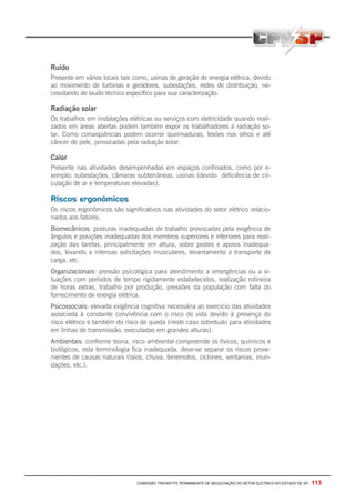 COMISSÃO TRIPARTITE PERMANENTE DE NEGOCIAÇÃO DO SETOR ELETRICO NO ESTADO DE SP - 113
Ruído
Presente em vários locais tais como, usinas de geração de energia elétrica, devido
ao movimento de turbinas e geradores, subestações, redes de distribuição, ne-
cessitando de laudo técnico específico para sua caracterização.
Radiação solar
Os trabalhos em instalações elétricas ou serviços com eletricidade quando reali-
zados em áreas abertas podem também expor os trabalhadores à radiação so-
lar. Como conseqüências podem ocorrer queimaduras, lesões nos olhos e até
câncer de pele, provocadas pela radiação solar.
Calor
Presente nas atividades desempenhadas em espaços confinados, como por e-
xemplo: subestações, câmaras subterrâneas, usinas (devido deficiência de cir-
culação de ar e temperaturas elevadas).
Riscos ergonômicos
Os riscos ergonômicos são significativos nas atividades do setor elétrico relacio-
nados aos fatores:
Biomecânicos: posturas inadequadas de trabalho provocadas pela exigência de
ângulos e posições inadequadas dos membros superiores e inferiores para reali-
zação das tarefas, principalmente em altura, sobre postes e apoios inadequa-
dos, levando a intensas solicitações musculares, levantamento e transporte de
carga, etc.
Organizacionais: pressão psicológica para atendimento a emergências ou a si-
tuações com períodos de tempo rigidamente estabelecidos, realização rotineira
de horas extras, trabalho por produção, pressões da população com falta do
fornecimento de energia elétrica.
Psicossociais: elevada exigência cognitiva necessária ao exercício das atividades
associada à constante convivência com o risco de vida devido à presença do
risco elétrico e também do risco de queda (neste caso sobretudo para atividades
em linhas de transmissão, executadas em grandes alturas).
Ambientais: conforme teoria, risco ambiental compreende os físicos, químicos e
biológicos; esta terminologia fica inadequada, deve-se separar os riscos prove-
nientes de causas naturais (raios, chuva, terremotos, ciclones, ventanias, inun-
dações, etc.).
 