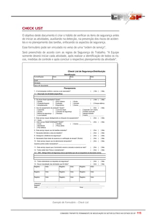COMISSÃO TRIPARTITE PERMANENTE DE NEGOCIAÇÃO DO SETOR ELETRICO NO ESTADO DE SP - 115
CHECK LIST
O objetivo deste documento é criar o hábito de verificar os itens de segurança antes
de iniciar as atividades, auxiliando na detecção, na prevenção dos riscos de aciden-
tes e no planejamento das tarefas, enfocando os aspectos de segurança.
Esse formulário pode ser vinculado no verso de uma “ordem de serviço”.
Será preenchido de acordo com as regras de Segurança do Trabalho. “A Equipe
somente deverá iniciar cada atividade, após realizar a identificação de todos os ris-
cos, medidas de controle e após concluir o respectivo planejamento da atividade”.
Exemplo de Formulário – Check List
 