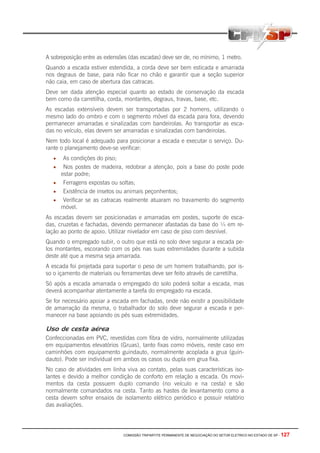 COMISSÃO TRIPARTITE PERMANENTE DE NEGOCIAÇÃO DO SETOR ELETRICO NO ESTADO DE SP - 127
A sobreposição entre as extensões (das escadas) deve ser de, no mínimo, 1 metro.
Quando a escada estiver estendida, a corda deve ser bem esticada e amarrada
nos degraus de base, para não ficar no chão e garantir que a seção superior
não caia, em caso de abertura das catracas.
Deve ser dada atenção especial quanto ao estado de conservação da escada
bem como da carretilha, corda, montantes, degraus, travas, base, etc.
As escadas extensíveis devem ser transportadas por 2 homens, utilizando o
mesmo lado do ombro e com o segmento móvel da escada para fora, devendo
permanecer amarradas e sinalizadas com bandeirolas. Ao transportar as esca-
das no veículo, elas devem ser amarradas e sinalizadas com bandeirolas.
Nem todo local é adequado para posicionar a escada e executar o serviço. Du-
rante o planejamento deve-se verificar:
• As condições do piso;
• Nos postes de madeira, redobrar a atenção, pois a base do poste pode
estar podre;
• Ferragens expostas ou soltas;
• Existência de insetos ou animais peçonhentos;
• Verificar se as catracas realmente atuaram no travamento do segmento
móvel.
As escadas devem ser posicionadas e amarradas em postes, suporte de esca-
das, cruzetas e fachadas, devendo permanecer afastadas da base do ¼ em re-
lação ao ponto de apoio. Utilizar nivelador em caso de piso com desnível.
Quando o empregado subir, o outro que está no solo deve segurar a escada pe-
los montantes, escorando com os pés nas suas extremidades durante a subida
deste até que a mesma seja amarrada.
A escada foi projetada para suportar o peso de um homem trabalhando, por is-
so o içamento de materiais ou ferramentas deve ser feito através de carretilha.
Só após a escada amarrada o empregado do solo poderá soltar a escada, mas
deverá acompanhar atentamente a tarefa do empregado na escada.
Se for necessário apoiar a escada em fachadas, onde não existir a possibilidade
de amarração da mesma, o trabalhador do solo deve segurar a escada e per-
manecer na base apoiando os pés suas extremidades.
Uso de cesta aérea
Confeccionadas em PVC, revestidas com fibra de vidro, normalmente utilizadas
em equipamentos elevatórios (Gruas), tanto fixas como móveis, neste caso em
caminhões com equipamento guindauto, normalmente acoplada a grua (guin-
dauto). Pode ser individual em ambos os casos ou dupla em grua fixa.
No caso de atividades em linha viva ao contato, pelas suas características iso-
lantes e devido a melhor condição de conforto em relação a escada. Os movi-
mentos da cesta possuem duplo comando (no veículo e na cesta) e são
normalmente comandados na cesta. Tanto as hastes de levantamento como a
cesta devem sofrer ensaios de isolamento elétrico periódico e possuir relatório
das avaliações.
 