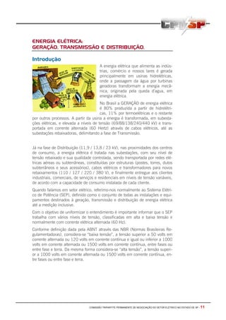 COMISSÃO TRIPARTITE PERMANENTE DE NEGOCIAÇÃO DO SETOR ELETRICO NO ESTADO DE SP - 11
ENERGIA ELÉTRICA:
GERAÇÃO, TRANSMISSÃO E DISTRIBUIÇÃO.
Introdução
A energia elétrica que alimenta as indús-
trias, comércio e nossos lares é gerada
principalmente em usinas hidrelétricas,
onde a passagem da água por turbinas
geradoras transformam a energia mecâ-
nica, originada pela queda d’agua, em
energia elétrica.
No Brasil a GERAÇÃO de energia elétrica
é 80% produzida a partir de hidrelétri-
cas, 11% por termoelétricas e o restante
por outros processos. A partir da usina a energia é transformada, em subesta-
ções elétricas, e elevada a níveis de tensão (69/88/138/240/440 kV) e trans-
portada em corrente alternada (60 Hertz) através de cabos elétricos, até as
subestações rebaixadoras, delimitando a fase de Transmissão.
Já na fase de Distribuição (11,9 / 13,8 / 23 kV), nas proximidades dos centros
de consumo, a energia elétrica é tratada nas subestações, com seu nível de
tensão rebaixado e sua qualidade controlada, sendo transportada por redes elé-
tricas aéreas ou subterrâneas, constituídas por estruturas (postes, torres, dutos
subterrâneos e seus acessórios), cabos elétricos e transformadores para novos
rebaixamentos (110 / 127 / 220 / 380 V), e finalmente entregue aos clientes
industriais, comerciais, de serviços e residenciais em níveis de tensão variáveis,
de acordo com a capacidade de consumo instalada de cada cliente.
Quando falamos em setor elétrico, referimo-nos normalmente ao Sistema Elétri-
co de Potência (SEP), definido como o conjunto de todas as instalações e equi-
pamentos destinados à geração, transmissão e distribuição de energia elétrica
até a medição inclusive.
Com o objetivo de uniformizar o entendimento é importante informar que o SEP
trabalha com vários níveis de tensão, classificadas em alta e baixa tensão e
normalmente com corrente elétrica alternada (60 Hz).
Conforme definição dada pela ABNT através das NBR (Normas Brasileiras Re-
gulamentadoras), considera-se “baixa tensão”, a tensão superior a 50 volts em
corrente alternada ou 120 volts em corrente contínua e igual ou inferior a 1000
volts em corrente alternada ou 1500 volts em corrente contínua, entre fases ou
entre fase e terra. Da mesma forma considera-se “alta tensão”, a tensão superi-
or a 1000 volts em corrente alternada ou 1500 volts em corrente contínua, en-
tre fases ou entre fase e terra.
 