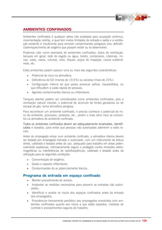 COMISSÃO TRIPARTITE PERMANENTE DE NEGOCIAÇÃO DO SETOR ELETRICO NO ESTADO DE SP - 129
AMBIENTES CONFINADOS
Ambientes confinados é qualquer aérea não projetada para ocupação continua,
movimentação restrita, a qual tem meios limitados de entrada e saída e a ventila-
ção existente é insuficiente para remover contaminantes perigosos e/ou deficiên-
cia/enriquecimento de oxigênio que possam existir ou se desenvolver.
Podemos citar como exemplos de ambientes confinados, dutos de ventilação,
tanques em geral, rede de esgoto ou água, tonéis, containeres, cisternas, mi-
nas, valas, vasos, colunas, silos, diques, poços de inspeção, caixas subterrâ-
neas, etc.
Estes ambientes podem possuir uma ou mais das seguintes características:
• Potencial de risco na atmosfera;
• Deficiência de O2 (menos de 19,5%) ou excesso (mais de 23%);
• Configuração interna tal que possa provocar asfixia, claustrofobia, ou
que dificultem a saída rápida de pessoas;
• Agentes contaminantes tóxicos ou inflamáveis.
Tanques abertos podem ser considerados como ambientes confinados, pois a
ventilação natural inexiste, o potencial de acúmulo de fontes geradoras ou de
escape de gás, torna atmosfera perigosa.
Para reconhecer um ambiente confinado, é preciso conhecer o potencial de ris-
co do ambiente, processos, produtos, etc., porém o mais sério risco se concen-
tra na atmosfera do ambiente confinado.
Todos os ambientes confinados devem ser adequadamente sinalizados, identifi-
cados e isolados, para evitar que pessoas não autorizadas adentrem a estes lo-
cais.
Antes do empregado entrar num ambiente confinado, a atmosfera interna deverá
ser testada por empregado treinado e autorizado, com um instrumento de leitura
direta, calibrado e testado antes do uso, adequado para trabalho em áreas poten-
cialmente explosivas, intrinsecamente seguro e protegido contra emissões eletro-
magnéticas ou interferências de radiofreqüências, calibrado e testado antes da
utilização para as seguintes condições:
• Concentração de oxigênio;
• Gases e vapores inflamáveis;
• Contaminantes do ar potencialmente tóxicos.
Programa de entrada em espaço confinado
• Manter procedimento de acesso;
• Implantar as medidas necessárias para prevenir as entradas não autori-
zadas;
• Identificar e avaliar os riscos dos espaços confinados antes da entrada
dos empregados;
• Providenciar treinamento periódico aos empregados envolvidos com am-
bientes confinados quanto aos riscos a que estão expostos, medidas de
controle e procedimentos seguros de trabalho;
 