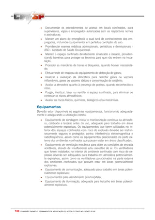 130 - COMISSÃO TRIPARTITE PERMANENTE DE NEGOCIAÇÃO DO SETOR ELETRICO NO ESTADO DE SP
• Documentar os procedimentos de acesso em locais confinados, para
supervisores, vigias e empregados autorizados com os respectivos nomes
e assinaturas;
• Manter um plano de emergência o qual será de conhecimento dos em-
pregados, incluindo equipamentos em perfeitas condições de uso.
• Providenciar exames médicos admissionais, periódicos e demissionais -
ASO - Atestado de Saúde Ocupacional.
• Manter o espaço confinado devidamente sinalizado e isolado, providen-
ciando barreiras para proteger os terceiros para que não entrem na insta-
lação;
• Proceder as manobras de travas e bloqueios, quando houver necessida-
de;
• Efetuar teste de resposta do equipamento de detecção de gases;
• Realizar a avaliação da atmosfera para detectar gases ou vapores
inflamáveis, gases ou vapores tóxicos e concentração de oxigênio;
• Avaliar a atmosfera quanto à presença de poeiras, quando reconhecido o
risco;
• Purgar, inertizar, lavar ou ventilar o espaço confinado, para eliminar ou
controlar os riscos atmosféricos;
• Avaliar os riscos físicos, químicos, biológicos e/ou mecânicos.
Equipamentos
Deverão estar disponíveis os seguintes equipamentos, funcionando adequada-
mente e assegurando a utilização correta:
• Equipamento de sondagem inicial e monitorização continua da atmosfe-
ra, calibrado e testado antes do uso, adequado para trabalho em áreas
potencialmente explosivas. Os equipamentos que forem utilizados no in-
terior dos espaços confinados com risco de explosão deverão ser instrin-
secamente seguros e protegidos contra interferência eletromagnética e
radiofreqüência, assim como os equipamentos posicionados na parte ex-
terna dos ambientes confinados que possam estar em áreas classificadas;
• Equipamento de ventilação mecânica para obter as condições de entrada
aceitáveis, através de insuflamento e/ou exaustão de ar. Os ventiladores
que forem instalados no interior do ambiente confinado com risco de ex-
plosão deverão ser adequados para trabalho em atmosfera potencialmen-
te explosivas, assim como os ventiladores posicionados na parte externa
dos ambientes confinados que possam estar em áreas potencialmente
explosivas;
• Equipamento de comunicação, adequado para trabalho em áreas poten-
cialmente explosivas;
• Equipamentos para atendimento pré-hospitalar;
• Equipamento de iluminação, adequada para trabalho em áreas potenci-
almente explosivas.
 