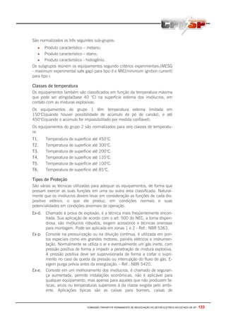 COMISSÃO TRIPARTITE PERMANENTE DE NEGOCIAÇÃO DO SETOR ELETRICO NO ESTADO DE SP - 133
São normalizados os três seguintes sub-grupos:
• Produto característico – metano;
• Produto característico – etano;
• Produto característico - hidrogênio.
Os subgrupos reúnem os equipamentos segundo critérios experimentais;(MESG
- maximum experimental safe gap) para tipo d e MIC(minimum ignition current)
para tipo i.
Classes de temperatura
Os equipamentos também são classificados em função da temperatura máxima
que pode ser atingida(base 40 °C) na superfície externa dos invólucros, em
contato com as misturas explosivas.
Os equipamentos do grupo 1 têm temperatura externa limitada em
150°C(quando houver possibilidade de acúmulo de pó de carvão), e até
450°C(quando o acúmulo for impossibilitado por medida confiável).
Os equipamentos do grupo 2 são normalizados para seis classes de temperatu-
ra:
T1. Temperatura de superfície até 450°C.
T2. Temperatura de superfície até 300°C.
T3. Temperatura de superfície até 200°C.
T4. Temperatura de superfície até 135°C.
T5. Temperatura de superfície até 100°C.
T6. Temperatura de superfície até 85°C.
Tipos de Proteção
São várias as técnicas utilizadas para adequar os equipamentos, de forma que
possam exercer as suas funções em uma ou outra área classificada. Natural-
mente que os invólucros devem levar em consideração as funções de cada dis-
positivo elétrico, o que ele produz, em condições normais e suas
potencialidades em condições anormais de operação.
Ex-d. Chamado à prova de explosão, é a técnica mais freqüentemente encon-
trada. Sua aplicação de acordo com o art. 500 do NEC, a torna dispen-
diosa, são invólucros robustos, exigem acessórios e técnicas onerosas
para montagem. Pode ser aplicada em zonas 1 e 2 - Ref.: NBR 5363.
Ex-p. Consiste na pressurização ou na diluição contínua, é utilizada em pon-
tos especiais como em grandes motores, painéis elétricos e instrumen-
tação. Normalmente se utiliza o ar e eventualmente um gás inerte, com
pressão positiva de forma a impedir a penetração de mistura explosiva.
A pressão positiva deve ser supervisionada de forma a cortar o supri-
mento no caso de queda da pressão ou interrupção do fluxo de gás. E-
xigem purga prévia antes da energização. - Ref.: NBR 5420.
Ex-e. Consiste em um melhoramento dos invólucros, é chamado de seguran-
ça aumentada, permite instalações econômicas, não é aplicável para
qualquer equipamento, mas apenas para aqueles que não produzem fa-
íscas, arcos ou temperaturas superiores à da classe exigida pelo ambi-
ente. Aplicações típicas são as caixas para borners, caixas de
 