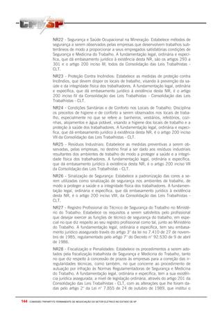 144 - COMISSÃO TRIPARTITE PERMANENTE DE NEGOCIAÇÃO DO SETOR ELETRICO NO ESTADO DE SP
NR22 - Segurança e Saúde Ocupacional na Mineração: Estabelece métodos de
segurança a serem observados pelas empresas que desenvolvem trabalhos sub-
terrâneos de modo a proporcionar a seus empregados satisfatórias condições de
Segurança e Medicina do Trabalho. A fundamentação legal, ordinária e especí-
fica, que dá embasamento jurídico à existência desta NR, são os artigos 293 a
301 e o artigo 200 inciso III, todos da Consolidação das Leis Trabalhistas -
CLT.
NR23 - Proteção Contra Incêndios: Estabelece as medidas de proteção contra
Incêndios, que devem dispor os locais de trabalho, visando à prevenção da sa-
úde e da integridade física dos trabalhadores. A fundamentação legal, ordinária
e específica, que dá embasamento jurídico à existência desta NR, é o artigo
200 inciso IV da Consolidação das Leis Trabalhistas - Consolidação das Leis
Trabalhistas - CLT.
NR24 - Condições Sanitárias e de Conforto nos Locais de Trabalho: Disciplina
os preceitos de higiene e de conforto a serem observados nos locais de traba-
lho, especialmente no que se refere a: banheiros, vestiários, refeitórios, cozi-
nhas, alojamentos e água potável, visando a higiene dos locais de trabalho e a
proteção à saúde dos trabalhadores. A fundamentação legal, ordinária e especi-
fica, que dá embasamento jurídico à existência desta NR, é o artigo 200 inciso
VII da Consolidação das Leis Trabalhistas - CLT.
NR25 - Resíduos Industriais: Estabelece as medidas preventivas a serem ob-
servadas, pelas empresas, no destino final a ser dado aos resíduos industriais
resultantes dos ambientes de trabalho de modo a proteger a saúde e a integri-
dade física dos trabalhadores. A fundamentação legal, ordinária e específica,
que dá embasamento jurídico à existência desta NR, é o artigo 200 inciso VII
da Consolidação das Leis Trabalhistas - CLT.
NR26 - Sinalização de Segurança: Estabelece a padronização das cores a se-
rem utilizadas como sinalização de segurança nos ambientes de trabalho, de
modo a proteger a saúde e a integridade física dos trabalhadores. A fundamen-
tação legal, ordinária e específica, que dá embasamento jurídico à existência
desta NR, é o artigo 200 inciso VIII, da Consolidação das Leis Trabalhistas -
CLT.
NR27 - Registro Profissional do Técnico de Segurança do Trabalho no Ministé-
rio do Trabalho: Estabelece os requisitos a serem satisfeitos pelo profissional
que desejar exercer as funções de técnico de segurança do trabalho, em espe-
cial no que diz respeito ao seu registro profissional como tal, junto ao Ministério
do Trabalho. A fundamentação legal, ordinária e específica, tem seu embasa-
mento jurídico assegurado través do artigo 3° da lei no 7.410 de 27 de novem-
bro de 1985, regulamentado pelo artigo 7° do Decreto n° 92.530 de 9 de abril
de 1986.
NR28 - Fiscalização e Penalidades: Estabelece os procedimentos a serem ado-
tados pela fiscalização trabalhista de Segurança e Medicina do Trabalho, tanto
no que diz respeito à concessão de prazos às empresas para a correção das ir-
regularidades técnicas, como também, no que concerne ao procedimento de
autuação por infração às Normas Regulamentadoras de Segurança e Medicina
do Trabalho. A fundamentação legal, ordinária e específica, tem a sua existên-
cia jurídica assegurada, a nível de legislação ordinária, através do artigo 201 da
Consolidação das Leis Trabalhistas - CLT, com as alterações que lhe foram da-
das pelo artigo 2° da Lei n° 7.855 de 24 de outubro de 1989, que institui o
 