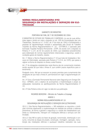 146 - COMISSÃO TRIPARTITE PERMANENTE DE NEGOCIAÇÃO DO SETOR ELETRICO NO ESTADO DE SP
NORMA REGULAMENTADORA Nº10
SEGURANÇA EM INSTALAÇÕES E SERVIÇOS EM ELE-
TRICIDADE
GABINETE DO MINISTRO
PORTARIA N0 598, DE 7 DE DEZEMBRO DE 2004.
O MINISTRO DE ESTADO DO TRABALHO E EMPREGO, no uso de suas atribu-
ições legais e tendo em vista o disposto no art. 200 da Consolidação das Leis
Trabalhistas, Decreto-Lei nº. 5.452, de 1º de maio de 1943 e Considerando a
proposta de regulamentação revisada e apresentada pelo Grupo de Trabalho
Tripartite da Norma Regulamentadora nº. 10, - GTT/NR10, e aprovada pela
Comissão Tripartite Paritária Permanente - CTPP, de acordo com o disposto na
Portaria nº 1.127, de 02 de outubro de 2003, que estabelece procedimentos
para elaboração de normas regulamentares relacionadas à segurança, saúde e
condições gerais de trabalho, resolve:
Art. 1º Alterar a Norma Regulamentadora nº 10 que trata de Instalações e Ser-
viços em Eletricidade, aprovada pela Portaria nº 3.214, de 1978, que passa a
vigorar na forma do disposto no Anexo a esta Portaria.
Art. 2º As obrigações estabelecidas nesta Norma são de cumprimento imediato,
exceto aquelas de que trata o Anexo II, que contém prazos específicos para a-
tendimento.
Parágrafo único. Até que se exaurem os prazos previstos para cumprimento das
obrigações de que trata o Anexo II, permanecerá em vigor a regulamentação an-
terior.
Art. 3º Criar a Comissão Permanente Nacional sobre Segurança em Energia Elé-
trica - CPNSEE, com o objetivo de acompanhar a implementação e propor as
adequações necessárias ao aperfeiçoamento da Norma Regulamentadora nº
10.
Art. 4º Esta Portaria entra em vigor na data de sua publicação.
RICARDO BERZOINI – Ministro do Trabalho e Emprego
ANEXO 1
NORMA REGULAMENTADORA Nº 10
SEGURANÇA EM INSTALAÇÕES E SERVIÇOS EM ELETRICIDADE
10.1.1. Esta Norma Regulamentadora — NR estabelece os requisitos e condi-
ções mínimas objetivando a implementação de medidas de controle e sistemas
preventivos, de forma a garantir a segurança e a saúde dos trabalhadores que,
direta ou indiretamente, interajam em instalações elétricas e serviços com ele-
tricidade.
10.1.2. Esta NR se aplica às fases de geração, transmissão, distribuição e con-
sumo, incluindo as etapas de projeto, construção, montagem, operação, manu-
tenção das instalações elétricas e quaisquer trabalhos realizados nas suas
 