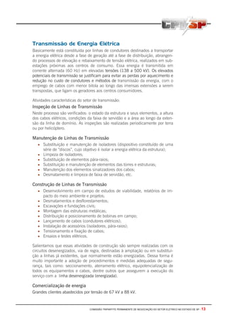 COMISSÃO TRIPARTITE PERMANENTE DE NEGOCIAÇÃO DO SETOR ELETRICO NO ESTADO DE SP - 13
Transmissão de Energia Elétrica
Basicamente está constituída por linhas de condutores destinados a transportar
a energia elétrica desde a fase de geração até a fase de distribuição, abrangen-
do processos de elevação e rebaixamento de tensão elétrica, realizados em sub-
estações próximas aos centros de consumo. Essa energia é transmitida em
corrente alternada (60 Hz) em elevadas tensões (138 a 500 kV). Os elevados
potenciais de transmissão se justificam para evitar as perdas por aquecimento e
redução no custo de condutores e métodos de transmissão da energia, com o
emprego de cabos com menor bitola ao longo das imensas extensões a serem
transpostas, que ligam os geradores aos centros consumidores.
Atividades características do setor de transmissão:
Inspeção de Linhas de Transmissão
Neste processo são verificados: o estado da estrutura e seus elementos, a altura
dos cabos elétricos, condições da faixa de servidão e a área ao longo da exten-
são da linha de domínio. As inspeções são realizadas periodicamente por terra
ou por helicóptero.
Manutenção de Linhas de Transmissão
• Substituição e manutenção de isoladores (dispositivo constituído de uma
série de “discos”, cujo objetivo é isolar a energia elétrica da estrutura);
• Limpeza de isoladores;
• Substituição de elementos pára-raios;
• Substituição e manutenção de elementos das torres e estruturas;
• Manutenção dos elementos sinalizadores dos cabos;
• Desmatamento e limpeza de faixa de servidão, etc.
Construção de Linhas de Transmissão
• Desenvolvimento em campo de estudos de viabilidade, relatórios de im-
pacto do meio ambiente e projetos;
• Desmatamentos e desflorestamentos;
• Escavações e fundações civis;
• Montagem das estruturas metálicas;
• Distribuição e posicionamento de bobinas em campo;
• Lançamento de cabos (condutores elétricos);
• Instalação de acessórios (isoladores, pára-raios);
• Tensionamento e fixação de cabos;
• Ensaios e testes elétricos.
Salientamos que essas atividades de construção são sempre realizadas com os
circuitos desenergizados, via de regra, destinadas à ampliação ou em substitui-
ção a linhas já existentes, que normalmente estão energizadas. Dessa forma é
muito importante a adoção de procedimentos e medidas adequadas de segu-
rança, tais como: seccionamento, aterramento elétrico, equipotencialização de
todos os equipamentos e cabos, dentre outros que assegurem a execução do
serviço com a linha desenergizada (energizada).
Comercialização de energia
Grandes clientes abastecidos por tensão de 67 kV a 88 kV.
 