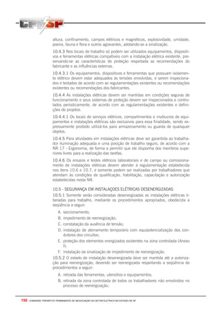 150 - COMISSÃO TRIPARTITE PERMANENTE DE NEGOCIAÇÃO DO SETOR ELETRICO NO ESTADO DE SP
altura, confinamento, campos elétricos e magnéticos, explosividade, umidade,
poeira, fauna e flora e outros agravantes, adotando-se a sinalização.
10.4.3 Nos locais de trabalho só podem ser utilizados equipamentos, dispositi-
vos e ferramentas elétricas compatíveis com a instalação elétrica existente, pre-
servando-se as características de proteção respeitada as recomendações do
fabricante e as influências externas.
10.4.3.1 Os equipamentos, dispositivos e ferramentas que possuam isolamen-
to elétrico devem estar adequados às tensões envolvidas, e serem inspeciona-
dos e testados de acordo com as regulamentações existentes ou recomendações
existentes ou recomendações dos fabricantes.
10.4.4 As instalações elétricas devem ser mantidas em condições seguras de
funcionamento e seus sistemas de proteção devem ser inspecionados e contro-
lados periodicamente, de acordo com as regulamentações existentes e defini-
ções de projetos.
10.4.4.1 Os locais de serviços elétricos, compartimentos e invólucros de equi-
pamentos e instalações elétricas são exclusivos para essa finalidade, sendo ex-
pressamente proibido utilizá-los para armazenamento ou guarda de quaisquer
objetos.
10.4.5 Para atividades em instalações elétricas deve ser garantida ao trabalha-
dor iluminação adequada e uma posição de trabalho seguro, de acordo com a
NR 17 - Ergonomia, de forma a permitir que ele disponha dos membros supe-
riores livres para a realização das tarefas.
10.4.6 Os ensaios e testes elétricos laboratoriais e de campo ou comissiona-
mento de instalações elétricas devem atender à regulamentação estabelecida
nos itens 10.6 e 10.7, e somente podem ser realizadas por trabalhadores que
atendam às condições de qualificação, habilitação, capacitação e autorização
estabelecidas nesta NR.
10.5 - SEGURANÇA EM INSTALAÇOES ELÉTRICAS DESENERGIZADAS
10.5.1 Somente serão consideradas desenergizadas as instalações elétricas li-
beradas para trabalho, mediante os procedimentos apropriados, obedecida a
seqüência a seguir:
A. seccionamento;
B. impedimento de reenergização;
C. constatação da ausência de tensão;
D. instalação de aterramento temporário com equipotencialização dos con-
dutores dos circuitos;
E. proteção dos elementos energizados existentes na zona controlada (Anexo
I);
F. instalação da sinalização de impedimento de reenergização.
10.5.2 O estado de instalação desenergizada deve ser mantida até a autoriza-
ção para reenergização, devendo ser reenergizada respeitando a seqüência de
procedimentos a seguir:
A. retirada das ferramentas, utensílios e equipamentos;
B. retirada da zona controlada de todos os trabalhadores não envolvidos no
processo de reenergização;
 