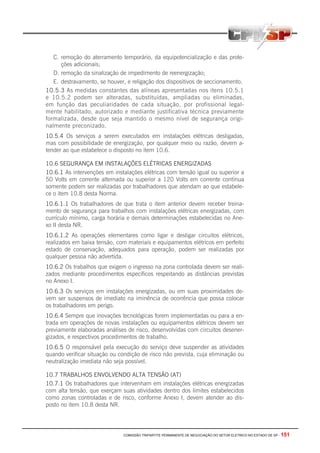 COMISSÃO TRIPARTITE PERMANENTE DE NEGOCIAÇÃO DO SETOR ELETRICO NO ESTADO DE SP - 151
C. remoção do aterramento temporário, da equipotencialização e das prote-
ções adicionais;
D. remoção da sinalização de impedimento de reenergização;
E. destravamento, se houver, e religação dos dispositivos de seccionamento.
10.5.3 As medidas constantes das alíneas apresentadas nos itens 10.5.1
e 10.5.2 podem ser alteradas, substituídas, ampliadas ou eliminadas,
em função das peculiaridades de cada situação, por profissional legal-
mente habilitado, autorizado e mediante justificativa técnica previamente
formalizada, desde que seja mantido o mesmo nível de segurança origi-
nalmente preconizado.
10.5.4 Os serviços a serem executados em instalações elétricas desligadas,
mas com possibilidade de energização, por qualquer meio ou razão, devem a-
tender ao que estabelece o disposto no item 10.6.
10.6 SEGURANÇA EM INSTALAÇÕES ELÉTRICAS ENERGIZADAS
10.6.1 As intervenções em instalações elétricas com tensão igual ou superior a
50 Volts em corrente alternada ou superior a 120 Volts em corrente contínua
somente podem ser realizadas por trabalhadores que atendam ao que estabele-
ce o item 10.8 desta Norma.
10.6.1.1 Os trabalhadores de que trata o item anterior devem receber treina-
mento de segurança para trabalhos com instalações elétricas energizadas, com
currículo mínimo, carga horária e demais determinações estabelecidas no Ane-
xo II desta NR.
10.6.1.2 As operações elementares como ligar e desligar circuitos elétricos,
realizados em baixa tensão, com materiais e equipamentos elétricos em perfeito
estado de conservação, adequados para operação, podem ser realizadas por
qualquer pessoa não advertida.
10.6.2 Os trabalhos que exigem o ingresso na zona controlada devem ser reali-
zados mediante procedimentos específicos respeitando as distâncias previstas
no Anexo I.
10.6.3 Os serviços em instalações energizadas, ou em suas proximidades de-
vem ser suspensos de imediato na iminência de ocorrência que possa colocar
os trabalhadores em perigo.
10.6.4 Sempre que inovações tecnológicas forem implementadas ou para a en-
trada em operações de novas instalações ou equipamentos elétricos devem ser
previamente elaboradas análises de risco, desenvolvidas com circuitos desener-
gizados, e respectivos procedimentos de trabalho.
10.6.5 O responsável pela execução do serviço deve suspender as atividades
quando verificar situação ou condição de risco não prevista, cuja eliminação ou
neutralização imediata não seja possível.
10.7 TRABALHOS ENVOLVENDO ALTA TENSÃO (AT)
10.7.1 Os trabalhadores que intervenham em instalações elétricas energizadas
com alta tensão, que exerçam suas atividades dentro dos limites estabelecidos
como zonas controladas e de risco, conforme Anexo I, devem atender ao dis-
posto no item 10.8 desta NR.
 