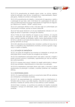 COMISSÃO TRIPARTITE PERMANENTE DE NEGOCIAÇÃO DO SETOR ELETRICO NO ESTADO DE SP - 155
10.11.3 Os procedimentos de trabalho devem conter, no mínimo, objetivo,
campo de aplicação, base técnica, competências e responsabilidades, disposi-
ções gerais, medidas de controle e orientações finais.
10.11.4 Os procedimentos de trabalho, o treinamento de segurança e saúde e
a autorização de que trata o item 10.8 devem ter a participação em todo pro-
cesso de desenvolvimento do Serviço Especializado de Engenharia de Seguran-
ça e Medicina do Trabalho – SESMT, quando houver.
10.11.5 A autorização referida no item 10.8 deve estar em conformidade com
o treinamento ministrado, previsto no Anexo II desta NR.
10.11.6 Toda equipe deverá ter um de seus trabalhadores indicado e em con-
dições de exercer a supervisão e condução dos trabalhos.
10.11.7 Antes de iniciar trabalhos em equipe os seus membros, em conjunto
com o responsável pela execução do serviço, devem realizar uma avaliação
prévia, estudar e planejar as atividades e ações a serem desenvolvidas no local,
de forma a atender os princípios técnicos básicos e as melhores técnicas de se-
gurança aplicáveis ao serviço.
10.11.8 A alternância de atividades deve considerar a análise de riscos das ta-
refas e a competência dos trabalhadores envolvidos, de forma a garantir a segu-
rança e a saúde no trabalho.
10.12 SITUAÇÃO DE EMERGÊNCIA
10.12.1 As ações de emergência que envolvam as instalações ou serviços com
eletricidade devem constar do plano de emergência da empresa.
10.12.2 Os trabalhadores autorizados devem estar aptos a executar o resgate e
prestar primeiros socorros a acidentados, especialmente por meio de reanima-
ção cardiorrespiratória.
10.12.3 A empresa deve possuir métodos de resgate padronizados e adequa-
dos às suas atividades, disponibilizando os meios para a sua aplicação.
10.12.4 Os trabalhadores autorizados devem estar aptos a manusear e operar
equipamentos de prevenção e combate a incêndios existentes nas instalações
elétricas.
10.13 RESPONSABILIDADES
10.13.1 As responsabilidades quanto ao cumprimento desta NR são solidárias
aos contratantes e contratados envolvidos.
10.13.2 É de responsabilidade dos contratantes manter os trabalhadores in-
formados sobre os riscos a que estão expostos, instruindo-os quanto aos proce-
dimentos e medidas de controle contra os riscos elétricos a serem adotados.
10.13.3 Cabe à empresa, na ocorrência de acidentes de trabalho envolvendo
instalações e serviços em eletricidade, propor e adotar medidas preventivas e
corretivas.
 