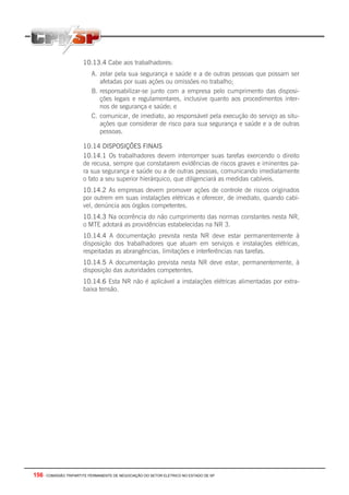 156 - COMISSÃO TRIPARTITE PERMANENTE DE NEGOCIAÇÃO DO SETOR ELETRICO NO ESTADO DE SP
10.13.4 Cabe aos trabalhadores:
A. zelar pela sua segurança e saúde e a de outras pessoas que possam ser
afetadas por suas ações ou omissões no trabalho;
B. responsabilizar-se junto com a empresa pelo cumprimento das disposi-
ções legais e regulamentares, inclusive quanto aos procedimentos inter-
nos de segurança e saúde; e
C. comunicar, de imediato, ao responsável pela execução do serviço as situ-
ações que considerar de risco para sua segurança e saúde e a de outras
pessoas.
10.14 DISPOSIÇÕES FINAIS
10.14.1 Os trabalhadores devem interromper suas tarefas exercendo o direito
de recusa, sempre que constatarem evidências de riscos graves e iminentes pa-
ra sua segurança e saúde ou a de outras pessoas, comunicando imediatamente
o fato a seu superior hierárquico, que diligenciará as medidas cabíveis.
10.14.2 As empresas devem promover ações de controle de riscos originados
por outrem em suas instalações elétricas e oferecer, de imediato, quando cabí-
vel, denúncia aos órgãos competentes.
10.14.3 Na ocorrência do não cumprimento das normas constantes nesta NR,
o MTE adotará as providências estabelecidas na NR 3.
10.14.4 A documentação prevista nesta NR deve estar permanentemente à
disposição dos trabalhadores que atuam em serviços e instalações elétricas,
respeitadas as abrangências, limitações e interferências nas tarefas.
10.14.5 A documentação prevista nesta NR deve estar, permanentemente, à
disposição das autoridades competentes.
10.14.6 Esta NR não é aplicável a instalações elétricas alimentadas por extra-
baixa tensão.
 