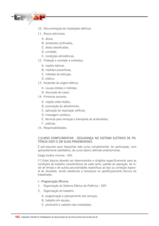 162 - COMISSÃO TRIPARTITE PERMANENTE DE NEGOCIAÇÃO DO SETOR ELETRICO NO ESTADO DE SP
10. Documentação de instalações elétricas.
11. Riscos adicionais:
A. altura;
B. ambientes confinados;
C. áreas classificadas;
D. umidade;
E. condições atmosféricas.
12. Proteção e combate a incêndios:
A. nações básicas;
B. medidas preventivas;
C. métodos de extinção;
D. prática;
13. Acidentes de origem elétrica:
A. causas diretas e indiretas;
B. discussão de casos;
14. Primeiras socorros:
A. noções sobre lesões;
B. priorização do atendimento;
C. aplicação de respiração artificial;
D. massagem cardíaca;
E. técnicas para remoção e transporte de acidentados;
F. práticas.
15. Responsabilidades.
2.CURSO COMPLEMENTAR - SEGURANÇA NO SISTEMA ELÉTRICO DE PO-
TÉNCIA (SEP) E EM SUAS PROXIMIDADES.
É pré-requisito para freqüentar este curso complementar, ter participado, com
aproveitamento satisfatório, do curso básico definido anteriormente.
Carga horária mínima - 40h
(*) Estes tópicos deverão ser desenvolvidos e dirigidos especificamente para as
condições de trabalho características de cada ramo, padrão de operação, de ní-
vel de tensão e de outras peculiaridades especificas ao tipo ou condição especi-
al de atividade, sendo obedecida a hierarquia no aperfeiçoamento técnico do
trabalhador.
I - Programação Mínima:
1. Organização do Sistema Elétrico de Potência – SEP.
2. Organização do trabalho:
A. programação e planejamento dos serviços;
B. trabalho em equipe;
C. prontuário e cadastro das instalações;
 