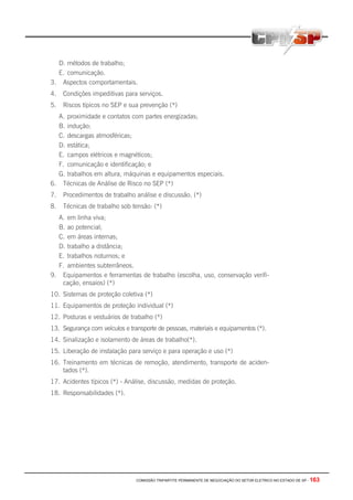 COMISSÃO TRIPARTITE PERMANENTE DE NEGOCIAÇÃO DO SETOR ELETRICO NO ESTADO DE SP - 163
D. métodos de trabalho;
E. comunicação.
3. Aspectos comportamentais.
4. Condições impeditivas para serviços.
5. Riscos típicos no SEP e sua prevenção (*)
A. proximidade e contatos com partes energizadas;
B. indução;
C. descargas atmosféricas;
D. estática;
E. campos elétricos e magnéticos;
F. comunicação e identificação; e
G. trabalhos em altura, máquinas e equipamentos especiais.
6. Técnicas de Análise de Risco no SEP (*)
7. Procedimentos de trabalho análise e discussão. (*)
8. Técnicas de trabalho sob tensão: (*)
A. em linha viva;
B. ao potencial;
C. em áreas internas;
D. trabalho a distância;
E. trabalhos noturnos; e
F. ambientes subterrâneos.
9. Equipamentos e ferramentas de trabalho (escolha, uso, conservação verifi-
cação, ensaios) (*)
10. Sistemas de proteção coletiva (*)
11. Equipamentos de proteção individual (*)
12. Posturas e vestuários de trabalho (*)
13. Segurança com veículos e transporte de pessoas, materiais e equipamentos (*).
14. Sinalização e isolamento de áreas de trabalho(*).
15. Liberação de instalação para serviço e para operação e uso (*)
16. Treinamento em técnicas de remoção, atendimento, transporte de aciden-
tados (*).
17. Acidentes típicos (*) - Análise, discussão, medidas de proteção.
18. Responsabilidades (*).
 