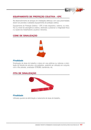 COMISSÃO TRIPARTITE PERMANENTE DE NEGOCIAÇÃO DO SETOR ELETRICO NO ESTADO DE SP - 167
EQUIPAMENTO DE PROTEÇÃO COLETIVA - EPC
No desenvolvimento de serviços em instalações elétricas e em suas proximidades
devem ser previstos e adotados equipamentos de proteção coletiva.
Equipamento de Proteção Coletiva – EPC é todo dispositivo, sistema, ou meio,
fixo ou móvel de abrangência coletiva, destinado a preservar a integridade física
e a saúde dos trabalhadores usuários e terceiros.
CONE DE SINALIZAÇÃO
Finalidade
Sinalização de áreas de trabalho e obras em vias públicas ou rodovias e orien-
tação de trânsito de veículos e de pedestres, podendo ser utilizado em conjunto
com a fita zebrada, sinalizador STROBO, bandeirola, etc.
FITA DE SINALIZAÇÃO
Finalidade
Utilizada quando da delimitação e isolamento de áreas de trabalho.
 
