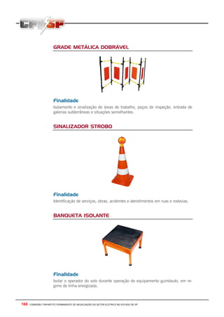 168 - COMISSÃO TRIPARTITE PERMANENTE DE NEGOCIAÇÃO DO SETOR ELETRICO NO ESTADO DE SP
GRADE METÁLICA DOBRÁVEL
Finalidade
Isolamento e sinalização de áreas de trabalho, poços de inspeção, entrada de
galerias subterrâneas e situações semelhantes.
SINALIZADOR STROBO
Finalidade
Identificação de serviços, obras, acidentes e atendimentos em ruas e rodovias.
BANQUETA ISOLANTE
Finalidade
Isolar o operador do solo durante operação do equipamento guindauto, em re-
gime de linha energizada.
 
