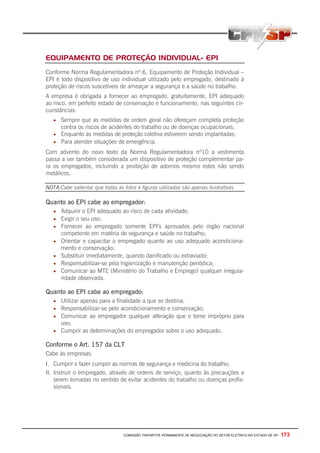 COMISSÃO TRIPARTITE PERMANENTE DE NEGOCIAÇÃO DO SETOR ELETRICO NO ESTADO DE SP - 173
EQUIPAMENTO DE PROTEÇÃO INDIVIDUAL- EPI
Conforme Norma Regulamentadora nº.6, Equipamento de Proteção Individual –
EPI é todo dispositivo de uso individual utilizado pelo empregado, destinado à
proteção de riscos suscetíveis de ameaçar a segurança e a saúde no trabalho.
A empresa é obrigada a fornecer ao empregado, gratuitamente, EPI adequado
ao risco, em perfeito estado de conservação e funcionamento, nas seguintes cir-
cunstâncias:
• Sempre que as medidas de ordem geral não ofereçam completa proteção
contra os riscos de acidentes do trabalho ou de doenças ocupacionais;
• Enquanto as medidas de proteção coletiva estiverem sendo implantadas;
• Para atender situações de emergência.
Com advento do novo texto da Norma Regulamentadora nº10 a vestimenta
passa a ser também considerada um dispositivo de proteção complementar pa-
ra os empregados, incluindo a proibição de adornos mesmo estes não sendo
metálicos.
NOTA:Cabe salientar que todas as fotos e figuras utilizadas são apenas ilustrativas.
Quanto ao EPI cabe ao empregador:
• Adquirir o EPI adequado ao risco de cada atividade;
• Exigir o seu uso;
• Fornecer ao empregado somente EPI’s aprovados pelo órgão nacional
competente em matéria de segurança e saúde no trabalho;
• Orientar e capacitar o empregado quanto ao uso adequado acondiciona-
mento e conservação;
• Substituir imediatamente, quando danificado ou extraviado;
• Responsabilizar-se pela higienização e manutenção periódica;
• Comunicar ao MTE (Ministério do Trabalho e Emprego) qualquer irregula-
ridade observada.
Quanto ao EPI cabe ao empregado:
• Utilizar apenas para a finalidade a que se destina;
• Responsabilizar-se pelo acondicionamento e conservação;
• Comunicar ao empregador qualquer alteração que o torne impróprio para
uso;
• Cumprir as determinações do empregador sobre o uso adequado.
Conforme o Art. 157 da CLT
Cabe às empresas:
I. Cumprir e fazer cumprir as normas de segurança e medicina do trabalho;
II. Instruir o empregado, através de ordens de serviço, quanto às precauções a
serem tomadas no sentido de evitar acidentes do trabalho ou doenças profis-
sionais.
 