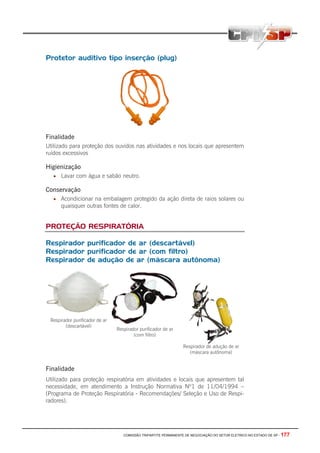 COMISSÃO TRIPARTITE PERMANENTE DE NEGOCIAÇÃO DO SETOR ELETRICO NO ESTADO DE SP - 177
Protetor auditivo tipo inserção (plug)
Finalidade
Utilizado para proteção dos ouvidos nas atividades e nos locais que apresentem
ruídos excessivos
Higienização
• Lavar com água e sabão neutro.
Conservação
• Acondicionar na embalagem protegido da ação direta de raios solares ou
quaisquer outras fontes de calor.
PROTEÇÃO RESPIRATÓRIA
Respirador purificador de ar (descartável)
Respirador purificador de ar (com filtro)
Respirador de adução de ar (máscara autônoma)
Respirador purificador de ar
(descartável)
Respirador purificador de ar
(com filtro)
Respirador de adução de ar
(máscara autônoma)
Finalidade
Utilizado para proteção respiratória em atividades e locais que apresentem tal
necessidade, em atendimento a Instrução Normativa Nº1 de 11/04/1994 –
(Programa de Proteção Respiratória - Recomendações/ Seleção e Uso de Respi-
radores).
 