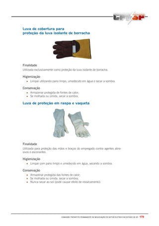 COMISSÃO TRIPARTITE PERMANENTE DE NEGOCIAÇÃO DO SETOR ELETRICO NO ESTADO DE SP - 179
Luva de cobertura para
proteção da luva isolante de borracha
Finalidade
Utilizada exclusivamente como proteção da luva isolante de borracha.
Higienização
• Limpar utilizando pano limpo, umedecido em água e secar a sombra.
Conservação
• Armazenar protegida de fontes de calor;
• Se molhada ou úmida, secar a sombra.
Luva de proteção em raspa e vaqueta
Finalidade
Utilizada para proteção das mãos e braços do empregado contra agentes abra-
sivos e escoriantes.
Higienização
• Limpar com pano limpo e umedecido em água, secando a sombra.
Conservação
• Armazenar protegida das fontes de calor;
• Se molhada ou úmida, secar a sombra;
• Nunca secar ao sol (pode causar efeito de ressecamento).
 