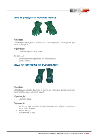 COMISSÃO TRIPARTITE PERMANENTE DE NEGOCIAÇÃO DO SETOR ELETRICO NO ESTADO DE SP - 181
Luva de proteção em borracha nitrilica
Finalidade
Utilizada para proteção das mãos e punhos do empregado contra agentes quí-
micos e biológicos.
Higienização
• Lavar com água e sabão neutro.
Conservação
• Armazenar em saco plástico e em ambiente seco;
• Secar a sombra.
LUVA DE PROTEÇÃO EM PVC (HEXANOL)
Finalidade
Utilizada para proteção das mãos e punhos do empregado contra recipientes
contendo óleo, graxa, solvente e ascarel.
Higienização
• Lavar com água.
Conservação
• Manter em local protegido da ação direta dos raios solares ou quaisquer
outras fontes de calor;
• Secar a sombra;
• Nunca molhar o forro.
 