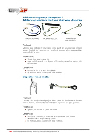 190 - COMISSÃO TRIPARTITE PERMANENTE DE NEGOCIAÇÃO DO SETOR ELETRICO NO ESTADO DE SP
Talabarte de segurança tipo regulável /
Talabarte de segurança tipo Y com absorvedor de energia
TALABARTE REGULÁVEL TALABARTE REGULÁVEL TALABARTE EM Y
COM ABSORVEDOR
Finalidade
Utilizado para proteção do empregado contra queda em serviços onde exista di-
ferença de nível, em conjunto com cinturão de segurança tipo pára-quedista e
mosquetão tripla trava.
Higienização
• Limpar com pano umedecido;
• Lavar periodicamente com água e sabão neutro, secando a sombra e lo-
cal ventilado.
Conservação
• Armazenar em local seco, sem dobrar;
• Se molhado, secar a sombra em local ventilado.
Dispositivo trava-quedas
Finalidade
Utilizado para proteção do empregado contra queda em serviços onde exista di-
ferença de nível, em conjunto com cinturão de segurança tipo pára-quedista.
Higienização
• Após o uso, escovar as partes metálicas.
Conservação
• Armazenar protegido da umidade e ação direta dos raios solares;
• Manter afastado de produtos químicos;
• Se molhado, secar a sombra em local ventilado.
 