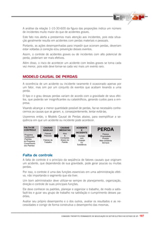 COMISSÃO TRIPARTITE PERMANENTE DE NEGOCIAÇÃO DO SETOR ELETRICO NO ESTADO DE SP - 197
A análise da relação 1-10-30-600 da figura das proporções indica um número
de incidentes muito maior do que de acidentes graves.
Este fato nos alerta a prestarmos mais atenção aos incidentes, pois esta situa-
ção geralmente resulta em acidentes com perdas materiais e pessoais.
Portanto, as ações desempenhadas para impedir que ocorram perdas, deveriam
estar voltadas à correção e/ou prevenção desses eventos.
Assim, o controle de acidentes graves ou de incidentes com alto potencial de
perda, poderiam ser mais efetivos.
Além disso, o risco de acontecer um acidente com lesões graves se torna cada
vez menor, pois este deve tornar-se cada vez mais um evento raro.
MODELO CAUSAL DE PERDAS
A ocorrência de um acidente ou incidente raramente é ocasionado apenas por
um fator, mas sim por um conjunto de eventos que acabam levando a uma
perda.
O tipo e o grau dessas perdas variam de acordo com a gravidade de seus efei-
tos, que poderão ser insignificantes ou catastróficos, gerando custos para a em-
presa.
Visando alcançar a menor quantidade possível de perdas, faz-se necessário conhe-
cermos as causas que as geram, e, conseqüentemente, tentar evitá-las.
Usaremos então, o Modelo Causal de Perdas abaixo, para exemplificar a se-
qüência em que um acidente ou incidente pode acontecer.
Falta de controle
A falta de controle é o princípio da seqüência de fatores causais que originam
um acidente, que dependendo de sua gravidade, pode gerar poucas ou muitas
perdas.
Por isso, o controle é uma das funções essenciais em uma administração efeti-
va, não importando o segmento que ela tiver.
Um bom administrador deve utilizar-se sempre de planejamento, organização,
direção e controle de suas principais funções.
Ele deve conhecer os padrões, planejar e organizar o trabalho, de modo a satis-
fazê-los e guiar seu grupo de trabalho na satisfação e cumprimento desses pa-
drões.
Avaliar seu próprio desempenho e o dos outros, avaliar os resultados e as ne-
cessidades e corrigir de forma construtiva o desempenho das mesmas.
 