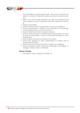 202 - COMISSÃO TRIPARTITE PERMANENTE DE NEGOCIAÇÃO DO SETOR ELETRICO NO ESTADO DE SP
nas porcentagens anuais de perdas brutas, assim como os impostos ba-
seados nos valores em dólares das perdas que estão amarradas as reser-
vas;
• Devem incluir itens variados adicionais, que podem ser específicos para
certas operações e que são apropriados para casos específicos de aciden-
te;
• Perdas de propriedade;
• Gastos no fornecimento de equipamentos e recursos de emergência;
• Custo de equipamentos e materiais, como conseqüência da recuperação
ou restauração devido ao uso acima do normal;
• Custo de material para reparo e peças de reposição;
• Custo de tempo de reparo e de substituição de equipamentos em termos
de perda de produtividade e atraso na manutenção planejada de outros
equipamentos;
• Custo de ações corretivas que não sejam as de reparo;
• Perdas pela reposição de partes sobressalentes em estoque para os
equipamentos destruídos;
• Custos proporcionais de equipamentos de resgate e de emergência;
• Perda de produção durante o período de recuperação do empregado, in-
vestigação, limpeza, reparo e certificação.
Outras Perdas
• Penalidades, multas, citações por embargo, etc.
 