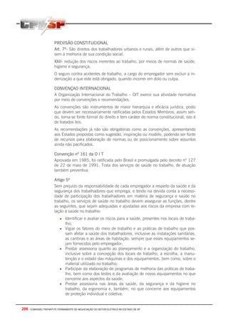206 - COMISSÃO TRIPARTITE PERMANENTE DE NEGOCIAÇÃO DO SETOR ELETRICO NO ESTADO DE SP
PREVISÃO CONSTITUCIONAL
Art. 7º- São direitos dos trabalhadores urbanos e rurais, além de outros que vi-
sem à melhoria de sua condição social:
XXII- redução dos riscos inerentes ao trabalho, por meios de normas de saúde,
higiene e segurança;
O seguro contra acidentes de trabalho, a cargo do empregador sem excluir a in-
denização a que este está obrigado, quando incorrer em dolo ou culpa.
CONVENÇAO INTERNACIONAL
A Organização Internacional do Trabalho – OIT exerce sua atividade normativa
por meio de convenções e recomendações.
As convenções são instrumentos de maior hierarquia e eficácia jurídica, posto
que devem ser necessariamente ratificadas pelos Estados Membros; assim sen-
do, torna-se fonte formal do direito e tem caráter de norma constitucional, isto é
de tratados leis.
As recomendações já não são obrigatórias como as convenções, apresentando
aos Estados propostas como sugestão, inspiração ou modelo, podendo ser fonte
de recursos para elaboração de normas ou de posicionamento sobre assuntos
ainda não pacificados.
Convenção nº 161 da O I T
Aprovada em 1985, foi ratificada pelo Brasil e promulgada pelo decreto nº 127
de 22 de maio de 1991. Trata dos serviços de saúde no trabalho, de atuação
também preventiva.
Artigo 5º
Sem prejuízo da responsabilidade de cada empregador a respeito da saúde e da
segurança dos trabalhadores que emprega, e tendo na devida conta a necessi-
dade de participação dos trabalhadores em matéria de segurança e saúde no
trabalho, os serviços de saúde no trabalho devem assegurar as funções, dentre
as seguintes, que sejam adequadas e ajustadas aos riscos da empresa com re-
lação à saúde no trabalho:
• Identificar e avaliar os riscos para a saúde, presentes nos locais de traba-
lho;
• Vigiar os fatores do meio de trabalho e as práticas de trabalho que pos-
sam afetar a saúde dos trabalhadores, inclusive as instalações sanitárias,
as cantinas e as áreas de habitação, sempre que esses equipamentos se-
jam fornecidos pelo empregador;
• Prestar assessoria quanto ao planejamento e a organização do trabalho,
inclusive sobre a concepção dos locais de trabalho, a escolha, a manu-
tenção e o estado das máquinas e dos equipamentos, bem como, sobre o
material utilizado no trabalho;
• Participar da elaboração de programas de melhoria das práticas de traba-
lho, bem como dos testes e da avaliação de novos equipamentos no que
concerne aos aspectos da saúde;
• Prestar assessoria nas áreas da saúde, da segurança e da higiene no
trabalho, da ergonomia e, também, no que concerne aos equipamentos
de proteção individual e coletiva;
 
