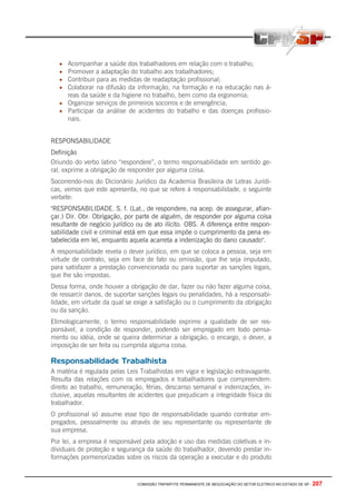 COMISSÃO TRIPARTITE PERMANENTE DE NEGOCIAÇÃO DO SETOR ELETRICO NO ESTADO DE SP - 207
• Acompanhar a saúde dos trabalhadores em relação com o trabalho;
• Promover a adaptação do trabalho aos trabalhadores;
• Contribuir para as medidas de readaptação profissional;
• Colaborar na difusão da informação, na formação e na educação nas á-
reas da saúde e da higiene no trabalho, bem como da ergonomia;
• Organizar serviços de primeiros socorros e de emergência;
• Participar da análise de acidentes do trabalho e das doenças profissio-
nais.
RESPONSABILIDADE
Definição
Oriundo do verbo latino “respondere”, o termo responsabilidade em sentido ge-
ral, exprime a obrigação de responder por alguma coisa.
Socorrendo-nos do Dicionário Jurídico da Academia Brasileira de Letras Jurídi-
cas, vemos que este apresenta, no que se refere à responsabilidade, o seguinte
verbete:
"RESPONSABILIDADE. S. f. (Lat., de respondere, na acep. de assegurar, afian-
çar.) Dir. Obr. Obrigação, por parte de alguém, de responder por alguma coisa
resultante de negócio jurídico ou de ato ilícito. OBS. A diferença entre respon-
sabilidade civil e criminal está em que essa impõe o cumprimento da pena es-
tabelecida em lei, enquanto aquela acarreta a indenização do dano causado".
A responsabilidade revela o dever jurídico, em que se coloca a pessoa, seja em
virtude de contrato, seja em face de fato ou omissão, que lhe seja imputado,
para satisfazer a prestação convencionada ou para suportar as sanções legais,
que lhe são impostas.
Dessa forma, onde houver a obrigação de dar, fazer ou não fazer alguma coisa,
de ressarcir danos, de suportar sanções legais ou penalidades, há a responsabi-
lidade, em virtude da qual se exige a satisfação ou o cumprimento da obrigação
ou da sanção.
Etimologicamente, o termo responsabilidade exprime a qualidade de ser res-
ponsável, a condição de responder, podendo ser empregado em todo pensa-
mento ou idéia, onde se queira determinar a obrigação, o encargo, o dever, a
imposição de ser feita ou cumprida alguma coisa.
Responsabilidade Trabalhista
A matéria é regulada pelas Leis Trabalhistas em vigor e legislação extravagante.
Resulta das relações com os empregados e trabalhadores que compreendem:
direito ao trabalho, remuneração, férias, descanso semanal e indenizações, in-
clusive, aquelas resultantes de acidentes que prejudicam a integridade física do
trabalhador.
O profissional só assume esse tipo de responsabilidade quando contratar em-
pregados, pessoalmente ou através de seu representante ou representante de
sua empresa.
Por lei, a empresa é responsável pela adoção e uso das medidas coletivas e in-
dividuais de proteção e segurança da saúde do trabalhador, devendo prestar in-
formações pormenorizadas sobre os riscos da operação a executar e do produto
 