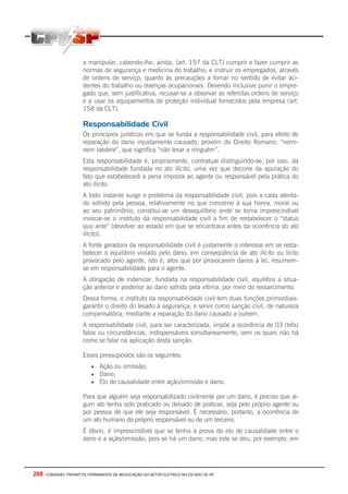 208 - COMISSÃO TRIPARTITE PERMANENTE DE NEGOCIAÇÃO DO SETOR ELETRICO NO ESTADO DE SP
a manipular, cabendo-lhe, ainda, (art. 157 da CLT) cumprir e fazer cumprir as
normas de segurança e medicina do trabalho; e instruir os empregados, através
de ordens de serviço, quanto às precauções a tomar no sentido de evitar aci-
dentes do trabalho ou doenças ocupacionais. Devendo inclusive punir o empre-
gado que, sem justificativa, recusar-se a observar as referidas ordens de serviço
e a usar os equipamentos de proteção individual fornecidos pela empresa (art.
158 da CLT).
Responsabilidade Civil
Os princípios jurídicos em que se funda a responsabilidade civil, para efeito de
reparação do dano injustamente causado, provém do Direito Romano: “nemi-
nem laedere”, que significa “não lesar a ninguém”.
Esta responsabilidade é, propriamente, contratual distinguindo-se, por isso, da
responsabilidade fundada no ato ilícito, uma vez que decorre da apuração do
fato que estabelecerá a pena imposta ao agente ou responsável pela prática do
ato ilícito.
A todo instante surge o problema da responsabilidade civil, pois a cada atenta-
do sofrido pela pessoa, relativamente no que concerne à sua honra, moral ou
ao seu patrimônio, constitui-se um desequilíbrio onde se torna imprescindível
invocar-se o instituto da responsabilidade civil a fim de restabelecer o “status
quo ante” (devolver ao estado em que se encontrava antes da ocorrência do ato
ilícito).
A fonte geradora da responsabilidade civil é justamente o interesse em se resta-
belecer o equilíbrio violado pelo dano, em conseqüência de ato ilícito ou lícito
provocado pelo agente, isto é, atos que por provocarem danos à lei, resumem-
se em responsabilidade para o agente.
A obrigação de indenizar, fundada na responsabilidade civil, equilibra a situa-
ção anterior e posterior ao dano sofrido pela vítima, por meio do ressarcimento.
Dessa forma, o instituto da responsabilidade civil tem duas funções primordiais:
garantir o direito do lesado à segurança; e servir como sanção civil, de natureza
compensatória, mediante a reparação do dano causado a outrem.
A responsabilidade civil, para ser caracterizada, impõe a ocorrência de 03 (três)
fatos ou circunstâncias, indispensáveis simultaneamente, sem os quais não há
como se falar na aplicação desta sanção.
Esses pressupostos são os seguintes:
• Ação ou omissão;
• Dano;
• Elo de causalidade entre ação/omissão e dano.
Para que alguém seja responsabilizado civilmente por um dano, é preciso que al-
gum ato tenha sido praticado ou deixado de praticar, seja pelo próprio agente ou
por pessoa de que ele seja responsável. É necessário, portanto, a ocorrência de
um ato humano do próprio responsável ou de um terceiro.
É óbvio, é imprescindível que se tenha á prova do elo de causalidade entre o
dano e a ação/omissão, pois se há um dano, mas este se deu, por exemplo, em
 