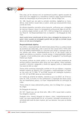 210 - COMISSÃO TRIPARTITE PERMANENTE DE NEGOCIAÇÃO DO SETOR ELETRICO NO ESTADO DE SP
Esta culpa, por ter natureza civil, se caracterizará quando o agente causador do
dano atuar com negligência ou imprudência conforme cediço doutrinariamente,
através da interpretação da primeira parte do art. 186 do Código Civil.
Art. 186. Aquele que, por ação ou omissão voluntária, negligência ou impru-
dência, violar direito e causar dano a outrem, ainda que exclusivamente moral,
comete ato ilícito.
Do referido dispositivo normativo acima transcrito, verificamos que a obrigação
de indenizar (reparar o dano) é a conseqüência juridicamente lógica do ato ilíci-
to, conforme dispõe também os arts. 927 a 943 do Código Civil, constante de
seu Título IX - Da Responsabilidade Civil, no Capitulo I - Da Obrigação de Inde-
nizar.
Assim sendo temos caracterizado de forma clara a obrigação da empresa de re-
parar o dano causado ao empregado quando este por ação ou omissão causar
dano a um dos seus empregados.
Responsabilidade objetiva
A lei define a responsabilidade de determinada pessoa (física ou jurídica) diante
da ocorrência de certos fatos, onde a prova do nexo causal entre o FATO LESI-
VO E OS DANOS VERIFICADOS já é suficiente para obrigar à reparação dos da-
nos sofridos pela vítima, independentemente de ter ou não havido culpa do
agente que praticou ou provocou o evento danoso. A responsabilidade objetiva
é regrada, a nível constitucional, pelo do artigo 37 parágrafo 6º da Constituição
Federal que dispõe:
"As pessoas jurídicas de direito público e as de direito privado prestadoras de
serviços públicos responderão pelos danos que seus agentes, nessa qualidade,
causarem a terceiros, assegurado o direito de regresso contra os responsáveis
nos casos de dolo ou culpa".
Temos ainda numerosas disposições contidas em leis que afastam a responsa-
bilidade subjetiva do diploma civil e consagram a responsabilidade civil objeti-
va, tais como, art. 21 XXIII, “C” da CF/88, serviços em instalações nucleares e
art. 225, §3º da CF/88, danos ao meio ambiente.
Em matéria de acidente do trabalho, entende-se que a Lei 6367, de 19 de ou-
tubro de 1976, se fundou no risco profissional e a reparação dos danos causa-
dos aos trabalhadores passou a se fazer independentemente da verificação da
culpa.
Temos ainda em nosso ordenamento jurídico, isto é no Código Civil, os seguin-
tes artigos:
Da Obrigação de Indenizar
Art. 927. Aquele que, por ato ilícito (arts. 186 e 187), causar dano a outrem,
fica obrigado a repará-lo.
Parágrafo único. Haverá obrigação de reparar o dano, independentemente de
culpa, nos casos especificados em lei, ou quando a atividade normalmente de-
senvolvida pelo autor do dano implicar, por sua natureza, risco para os direitos
de outrem.
 