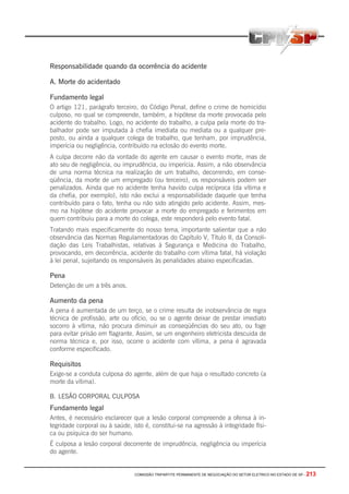 COMISSÃO TRIPARTITE PERMANENTE DE NEGOCIAÇÃO DO SETOR ELETRICO NO ESTADO DE SP - 213
Responsabilidade quando da ocorrência do acidente
A. Morte do acidentado
Fundamento legal
O artigo 121, parágrafo terceiro, do Código Penal, define o crime de homicídio
culposo, no qual se compreende, também, a hipótese da morte provocada pelo
acidente do trabalho. Logo, no acidente do trabalho, a culpa pela morte do tra-
balhador pode ser imputada à chefia imediata ou mediata ou a qualquer pre-
posto, ou ainda a qualquer colega de trabalho, que tenham, por imprudência,
imperícia ou negligência, contribuído na eclosão do evento morte.
A culpa decorre não da vontade do agente em causar o evento morte, mas de
ato seu de negligência, ou imprudência, ou imperícia. Assim, a não observância
de uma norma técnica na realização de um trabalho, decorrendo, em conse-
qüência, da morte de um empregado (ou terceiro), os responsáveis podem ser
penalizados. Ainda que no acidente tenha havido culpa recíproca (da vítima e
da chefia, por exemplo), isto não exclui a responsabilidade daquele que tenha
contribuído para o fato, tenha ou não sido atingido pelo acidente. Assim, mes-
mo na hipótese do acidente provocar a morte do empregado e ferimentos em
quem contribuiu para a morte do colega, este responderá pelo evento fatal.
Tratando mais especificamente do nosso tema‚ importante salientar que a não
observância das Normas Regulamentadoras do Capítulo V, Título II, da Consoli-
dação das Leis Trabalhistas, relativas à Segurança e Medicina do Trabalho,
provocando, em decorrência, acidente do trabalho com vítima fatal, há violação
à lei penal, sujeitando os responsáveis às penalidades abaixo especificadas.
Pena
Detenção de um a três anos.
Aumento da pena
A pena é aumentada de um terço, se o crime resulta de inobservância de regra
técnica de profissão, arte ou ofício, ou se o agente deixar de prestar imediato
socorro à vítima, não procura diminuir as conseqüências do seu ato, ou foge
para evitar prisão em flagrante. Assim, se um engenheiro eletricista descuida de
norma técnica e, por isso, ocorre o acidente com vítima, a pena é agravada
conforme especificado.
Requisitos
Exige-se a conduta culposa do agente, além de que haja o resultado concreto (a
morte da vítima).
B. LESÃO CORPORAL CULPOSA
Fundamento legal
Antes, é necessário esclarecer que a lesão corporal compreende a ofensa à in-
tegridade corporal ou à saúde, isto é, constitui-se na agressão à integridade físi-
ca ou psíquica do ser humano.
É culposa a lesão corporal decorrente de imprudência, negligência ou imperícia
do agente.
 