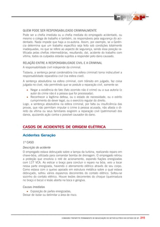 COMISSÃO TRIPARTITE PERMANENTE DE NEGOCIAÇÃO DO SETOR ELETRICO NO ESTADO DE SP - 215
QUEM PODE SER RESPONSABILIZADO CRIMINALMENTE
Pode ser a chefia imediata ou a chefia mediata do empregado acidentado, ou
mesmo o colega de trabalho e também, os responsáveis pela segurança do aci-
dentado. Nada impede que haja a co-autoria. Assim, por exemplo, se a Gerên-
cia determina que um trabalho específico seja feito sob condições totalmente
inadequadas, no que se refere ao aspecto de segurança, sendo essa posição ra-
tificada pelas chefias intermediárias, resultando, daí, acidente do trabalho com
vítima, todos os culpados estarão sujeitos a responder pelo dano causado.
RELAÇÃO ENTRE A RESPONSABILIDADE CIVIL E A CRIMINAL
A responsabilidade civil independe da criminal.
Todavia, a sentença penal condenatória (na esfera criminal) torna indiscutível a
responsabilidade reparatória civil (na esfera cível).
A sentença absolutória na esfera criminal, com trânsito em julgado, faz coisa
julgada no cível, não permitindo que se postule a reparação civil, somente se:
• Negar a existência do fato (fato ocorrido não é crime) ou a sua autoria (o
autor do crime não é a pessoa que foi processada);
• Reconhecer a legítima defesa, ou o estado de necessidade, ou o estrito
cumprimento do dever legal, ou o exercício regular do direito.
Logo, a sentença absolutória na esfera criminal, por falta ou insuficiência das
provas, que não permitam imputar o crime à pessoa acusada, não afasta o di-
reito da vítima ou seus familiares exigirem a reparação civil (patrimonial) dos
danos, ajuizando ação contra o possível causador do dano.
CASOS DE ACIDENTES DE ORIGEM ELÉTRICA
Acidentes Geração
1º CASO
Descrição do acidente
O empregado estava debruçado sobre a tampa da turbina, realizando reparo em
chave-bóia, utilizada para comandar bomba de drenagem. O empregado retirou
a proteção que envolvia o relé de acionamento, expondo fiações energizadas
com 127 VCA. Ao esticar o braço para concluir o reparo na bóia, veio a tocar
nessa parte energizada, havendo o aterramento elétrico através de seu corpo.
Como estava com o queixo apoiado em estrutura metálica sobre a qual estava
debruçado, sofreu vários espasmos decorrentes do contato elétrico. Soltou-se
sozinho do contato elétrico. Houve lesões decorrentes do choque (queimadura
no braço e boca) e lesão aberta na boca e gengiva.
Causas imediatas
• Exposição de partes energizadas;
Deixar de isolar ou delimitar a área de risco.
 