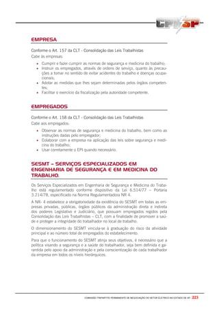 COMISSÃO TRIPARTITE PERMANENTE DE NEGOCIAÇÃO DO SETOR ELETRICO NO ESTADO DE SP - 223
EMPRESA
Conforme o Art. 157 da CLT - Consolidação das Leis Trabalhistas
Cabe às empresas:
• Cumprir e fazer cumprir as normas de segurança e medicina do trabalho;
• Instruir os empregados, através de ordens de serviço, quanto às precau-
ções a tomar no sentido de evitar acidentes do trabalho e doenças ocupa-
cionais;
• Adotar as medidas que lhes sejam determinadas pelos órgãos competen-
tes;
• Facilitar o exercício da fiscalização pela autoridade competente.
EMPREGADOS
Conforme o Art. 158 da CLT - Consolidação das Leis Trabalhistas
Cabe aos empregados:
• Observar as normas de segurança e medicina do trabalho, bem como as
instruções dadas pelo empregador;
• Colaborar com a empresa na aplicação das leis sobre segurança e medi-
cina do trabalho;
• Usar corretamente o EPI quando necessário.
SESMT – SERVIÇOS ESPECIALIZADOS EM
ENGENHARIA DE SEGURANÇA E EM MEDICINA DO
TRABALHO.
Os Serviços Especializados em Engenharia de Segurança e Medicina do Traba-
lho está regulamentado conforme dispositivo da Lei 6.514/77 – Portaria
3.214/78, especificado na Norma Regulamentadora NR 4.
A NR- 4 estabelece a obrigatoriedade da existência do SESMT em todas as em-
presas privadas, públicas, órgãos públicos da administração direta e indireta
dos poderes Legislativo e Judiciário, que possuam empregados regidos pela
Consolidação das Leis Trabalhistas – CLT, com a finalidade de promover a saú-
de e proteger a integridade do trabalhador no local de trabalho.
O dimensionamento do SESMT vincula-se à graduação do risco da atividade
principal e ao número total de empregados do estabelecimento.
Para que o funcionamento do SESMT atinja seus objetivos, é necessário que a
política visando a segurança e a saúde do trabalhador, seja bem definida e ga-
rantida pelo apoio da administração e pela conscientização de cada trabalhador
da empresa em todos os níveis hierárquicos.
 