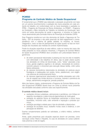 226 - COMISSÃO TRIPARTITE PERMANENTE DE NEGOCIAÇÃO DO SETOR ELETRICO NO ESTADO DE SP
PCMSO
Programa de Controle Médico de Saúde Ocupacional
É fundamental que o PCMSO seja elaborado e planejado anualmente com base
em um preciso reconhecimento e avaliação dos riscos presentes em cada am-
biente de trabalho, em conformidade com os riscos levantados e avaliados no
PPRA – Programa de Prevenção de Riscos Ambientais, no PCMAT – Programa
de Condições e Meio Ambiente de Trabalho na Indústria da Construção, bem
como em outros documentos de saúde e segurança, e inclusive no mapa de
riscos desenvolvido pela Comissão Interna de Prevenção de Acidentes (CIPA).
Esse Programa constitui-se num dos elementos de Saúde e Segurança do Tra-
balho - SST da empresa e não pode prescindir de total engajamento e corres-
pondência com o sistema de gestão adotado na empresa, se houver,
integrando-o, tanto na fase de planejamento de ações quanto na fase de moni-
toração dos resultados das medidas de controle implementadas.
Frente às situações específicas do setor elétrico, onde na maioria dos casos não
estão presentes os riscos clássicos industriais, o Programa de Controle Médico
de Saúde Ocupacional (PCMSO) deve considerar com profundidade fatores er-
gonômicos:
• de ordem psicossocial relacionados à presença do risco de vida no trabalho
com eletricidade e dos trabalhos em altura, seja no poste urbano quanto
nas atividades em linhas de transmissão, como: “stress” associado a tais
riscos, grande exigência cognitiva e de atenção, necessidade de condicio-
namento psíquico e emocional para execução dessas tarefas, entre outros
fatores estressores
• de natureza biomecânica relacionados às atividades em posturas pouco
fisiológicas e inadequadas (em postes, torres, plataformas), com exigên-
cias extremas de condicionamento físico;
• de natureza organizacional relacionados às tarefas planejadas sem crité-
rios de respeito aos limites técnicos e humanos, levando a premência de
tempo, atendimento emergencial, pressão produtiva.
Além dos fatores citados, evidentemente o Programa de Controle Médico de Sa-
úde Ocupacional (PCMSO) deverá levar em conta os demais riscos presentes
nas atividades executadas conforme cada caso especificamente.
O controle médico deverá incluir:
• avaliações clínicas cuidadosas, admissionais e periódicas, com ênfase em
aspectos neurológicos e osteo-músculo-ligamentares de modo geral;
• avaliação de aspectos físicos do trabalhador pertinentes a outros riscos
levantados, incluindo ruído, calor ambiente e exposição a produtos quí-
micos;
• avaliação psicológica voltada para o tipo de atividade a desenvolver;
• avaliação de acuidade visual, (trabalho muitas vezes à distância, e com
percepção de detalhes).
Exames complementares poderão ser solicitados, a critério médico, conforme
cada caso.
Ainda, ações preventivas para situações especiais devem ser previstas, como
vacinação contra Tétano e Hepatite, no caso de atividades em caixas subterrâ-
neas próximas à rede de esgoto.
 