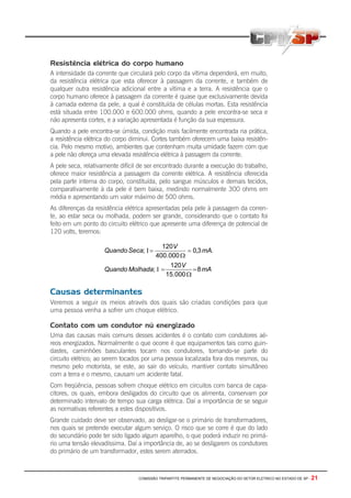 COMISSÃO TRIPARTITE PERMANENTE DE NEGOCIAÇÃO DO SETOR ELETRICO NO ESTADO DE SP - 21
Resistência elétrica do corpo humano
A intensidade da corrente que circulará pelo corpo da vítima dependerá, em muito,
da resistência elétrica que esta oferecer à passagem da corrente, e também de
qualquer outra resistência adicional entre a vítima e a terra. A resistência que o
corpo humano oferece à passagem da corrente é quase que exclusivamente devida
à camada externa da pele, a qual é constituída de células mortas. Esta resistência
está situada entre 100.000 e 600.000 ohms, quando a pele encontra-se seca e
não apresenta cortes, e a variação apresentada é função da sua espessura.
Quando a pele encontra-se úmida, condição mais facilmente encontrada na prática,
a resistência elétrica do corpo diminui. Cortes também oferecem uma baixa resistên-
cia. Pelo mesmo motivo, ambientes que contenham muita umidade fazem com que
a pele não ofereça uma elevada resistência elétrica à passagem da corrente.
A pele seca, relativamente difícil de ser encontrado durante a execução do trabalho,
oferece maior resistência a passagem da corrente elétrica. A resistência oferecida
pela parte interna do corpo, constituída, pelo sangue músculos e demais tecidos,
comparativamente à da pele é bem baixa, medindo normalmente 300 ohms em
média e apresentando um valor máximo de 500 ohms.
As diferenças da resistência elétrica apresentadas pela pele à passagem da corren-
te, ao estar seca ou molhada, podem ser grande, considerando que o contato foi
feito em um ponto do circuito elétrico que apresente uma diferença de potencial de
120 volts, teremos:
mA
V
MolhadaQuando
mA
V
SecaQuando
8
000.15
120
;
.3,0
000.400
120
;
=
Ω
=Ι
=
Ω
=Ι
Causas determinantes
Veremos a seguir os meios através dos quais são criadas condições para que
uma pessoa venha a sofrer um choque elétrico.
Contato com um condutor nú energizado
Uma das causas mais comuns desses acidentes é o contato com condutores aé-
reos energizados. Normalmente o que ocorre é que equipamentos tais como guin-
dastes, caminhões basculantes tocam nos condutores, tornando-se parte do
circuito elétrico; ao serem tocados por uma pessoa localizada fora dos mesmos, ou
mesmo pelo motorista, se este, ao sair do veículo, mantiver contato simultâneo
com a terra e o mesmo, causam um acidente fatal.
Com freqüência, pessoas sofrem choque elétrico em circuitos com banca de capa-
citores, os quais, embora desligados do circuito que os alimenta, conservam por
determinado intervalo de tempo sua carga elétrica. Daí a importância de se seguir
as normativas referentes a estes dispositivos.
Grande cuidado deve ser observado, ao desligar-se o primário de transformadores,
nos quais se pretende executar algum serviço. O risco que se corre é que do lado
do secundário pode ter sido ligado algum aparelho, o que poderá induzir no primá-
rio uma tensão elevadíssima. Daí a importância de, ao se desligarem os condutores
do primário de um transformador, estes serem aterrados.
 
