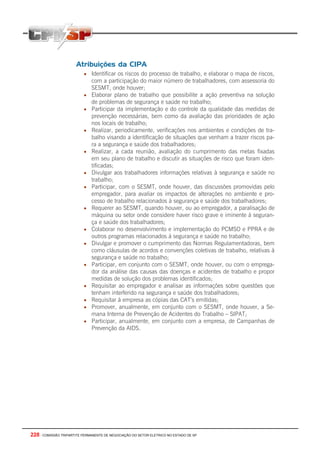 228 - COMISSÃO TRIPARTITE PERMANENTE DE NEGOCIAÇÃO DO SETOR ELETRICO NO ESTADO DE SP
Atribuições da CIPA
• Identificar os riscos do processo de trabalho, e elaborar o mapa de riscos,
com a participação do maior número de trabalhadores, com assessoria do
SESMT, onde houver;
• Elaborar plano de trabalho que possibilite a ação preventiva na solução
de problemas de segurança e saúde no trabalho;
• Participar da implementação e do controle da qualidade das medidas de
prevenção necessárias, bem como da avaliação das prioridades de ação
nos locais de trabalho;
• Realizar, periodicamente, verificações nos ambientes e condições de tra-
balho visando a identificação de situações que venham a trazer riscos pa-
ra a segurança e saúde dos trabalhadores;
• Realizar, a cada reunião, avaliação do cumprimento das metas fixadas
em seu plano de trabalho e discutir as situações de risco que foram iden-
tificadas;
• Divulgar aos trabalhadores informações relativas à segurança e saúde no
trabalho;
• Participar, com o SESMT, onde houver, das discussões promovidas pelo
empregador, para avaliar os impactos de alterações no ambiente e pro-
cesso de trabalho relacionados à segurança e saúde dos trabalhadores;
• Requerer ao SESMT, quando houver, ou ao empregador, a paralisação de
máquina ou setor onde considere haver risco grave e iminente à seguran-
ça e saúde dos trabalhadores;
• Colaborar no desenvolvimento e implementação do PCMSO e PPRA e de
outros programas relacionados à segurança e saúde no trabalho;
• Divulgar e promover o cumprimento das Normas Regulamentadoras, bem
como cláusulas de acordos e convenções coletivas de trabalho, relativas à
segurança e saúde no trabalho;
• Participar, em conjunto com o SESMT, onde houver, ou com o emprega-
dor da análise das causas das doenças e acidentes de trabalho e propor
medidas de solução dos problemas identificados;
• Requisitar ao empregador e analisar as informações sobre questões que
tenham interferido na segurança e saúde dos trabalhadores;
• Requisitar à empresa as cópias das CAT’s emitidas;
• Promover, anualmente, em conjunto com o SESMT, onde houver, a Se-
mana Interna de Prevenção de Acidentes do Trabalho – SIPAT;
• Participar, anualmente, em conjunto com a empresa, de Campanhas de
Prevenção da AIDS.
 