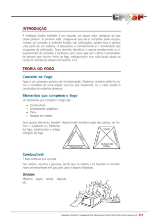 COMISSÃO TRIPARTITE PERMANENTE DE NEGOCIAÇÃO DO SETOR ELETRICO NO ESTADO DE SP - 231
INTRODUÇÃO
A Proteção Contra Incêndio é um assunto um pouco mais complexo do que
possa parecer. A primeira vista, imagina-se que ela é composta pelos equipa-
mentos de combate à incêndio fixados nas edificações, porem esta é apenas
uma parte de um sistema, é necessário o conhecimento e o treinamento dos
ocupantes da edificação. Estes deverão identificar e operar corretamente os e-
quipamentos de combate a incêndio, bem como agir com calma e racionalida-
de sempre que houver início de fogo, extinguindo-o e/ou solicitando ajuda ao
Corpo de Bombeiros através do telefone 193.
TEORIA DO FOGO
Conceito de Fogo
Fogo é um processo químico de transformação. Podemos também defini-lo co-
mo o resultado de uma reação química que desprende luz e calor devido à
combustão de materiais diversos.
Elementos que compõem o fogo
Os elementos que compõem o fogo são:
• Combustível
• Comburente (oxigênio)
• Calor
• Reação em cadeia
Esse quarto elemento, também denominado transformação em cadeia, vai for-
mar o quadrado ou tetraedro
do fogo, substituindo o antigo
triângulo do fogo.
Combustível
É todo material que queima.
São sólidos, líquidos e gasosos, sendo que os sólidos e os líquidos se transfor-
mam primeiramente em gás pelo calor e depois inflamam.
Sólidos
Madeira, papel, tecido, algodão,
etc.
 