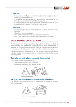 COMISSÃO TRIPARTITE PERMANENTE DE NEGOCIAÇÃO DO SETOR ELETRICO NO ESTADO DE SP - 235
CLASSE C
• Caracteriza–se por fogo em materiais/equipamentos energizados (geral-
mente equipamentos elétricos);
• A extinção só pode ser realizada com agente extintor não-condutor de ele-
tricidade, nunca com extintores de água ou espuma;
• O primeiro passo num incêndio de classe C, é desligar o quadro de força,
pois assim ele se tornará um incêndio de classe A ou B.
CLASSE D
• Caracteriza-se por fogo em metais pirofóricos (aluminio, antimônio, mag-
nésio, etc.)
• São difíceis de serem apagados;
• Esse tipo de incêndio é extinto pelo método de abafamento;
• Nunca utilizar extintores de água ou espuma para extinção do fogo.
MÉTODOS DE EXTINÇÃO DO FOGO
Partindo do princípio de que, para haver fogo, são necessários o combustível,
comburente e o calor, formando o triângulo do fogo ou, mais modernamente, o
quadrado ou tetraedro do fogo, quando já se admite a ocorrência de uma reação
em cadeia, para nós extinguirmos o fogo, basta retirar um desses elementos.
Com a retirada de um dos elementos do fogo, temos os seguintes métodos de
extinção: extinção por retirada do material, por abafamento, por resfriamento e
extinção química.
Extinção por retirada do material (Isolamento)
Esse método consiste em duas técnicas:
• retirada do material que está queimando
• retirada do material que está próximo ao fogo
Extinção por retirada do comburente (Abafamento)
Este método consiste na diminuição ou impedimento do contato de oxigênio
com o combustível.
 