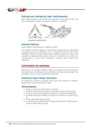 236 - COMISSÃO TRIPARTITE PERMANENTE DE NEGOCIAÇÃO DO SETOR ELETRICO NO ESTADO DE SP
Extinção por retirada do calor (Resfriamento)
Este método consiste na diminuição da temperatura e eliminação do calor, até
que o combustível não gere mais gases ou vapores e se apague.
Extinção Química
Ocorre quando interrompemos a reação em cadeia.
Este método consiste no seguinte: o combustível, sob ação do calor, gera gases
ou vapores que, ao se combinarem com o comburente, formam uma mistura
inflamável. Quando lançamos determinados agentes extintores ao fogo, suas
moléculas se dissociam pela ação do calor e se combinam com a mistura in-
flamável (gás ou vapor mais comburente), formando outra mistura não–
inflamável.
EXTINTORES DE INCÊNDIO
Destinam-se ao combate imediato e rápido de pequenos focos de incêndios,
não devendo ser considerados como substitutos aos sistemas de extinção mais
complexos, mas sim como equipamentos adicionais.
Extintores Sobre Rodas (Carretas)
As carretas são extintores de grande volume que, para facilitar seu manejo e
deslocamento, são montados sobre rodas.
Recomendações
• Instalar o extintor em local visível e sinalizado;
• O extintor não deverá ser instalado em escadas, portas e rotas de fuga;
• Os locais onde estão instalados os extintores, não devem ser obstruídos;
• O extintor deverá ser instalado na parede ou colocado em suportes de pi-
so;
• O lacre não poderá estar rompido;
• O manômetro dos extintores de AP (água pressurizada) e PQS (pó quími-
co seco) deverá indicar a carga.
 